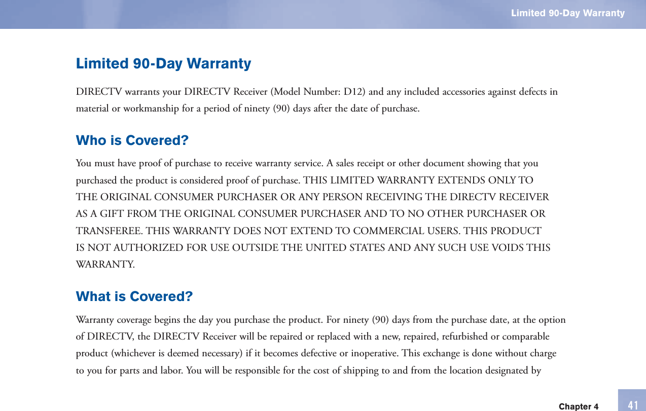 Chapter 4 41Limited 90-Day WarrantyLimited 90-Day WarrantyDIRECTV warrants your DIRECTV Receiver (Model Number: D12) and any included accessories against defects in material or workmanship for a period of ninety (90) days after the date of purchase.Who is Covered?You must have proof of purchase to receive  warranty service. A sales receipt or other document showing that you purchased the product is considered proof of purchase. THIS LIMITED WARRANTY EXTENDS ONLY TO THE ORIGINAL CONSUMER PURCHASER OR ANY PERSON RECEIVING THE DIRECTV RECEIVER AS A GIFT FROM THE ORIGINAL CONSUMER PURCHASER AND TO NO OTHER PURCHASER OR TRANSFEREE. THIS WARRANTY DOES NOT EXTEND TO COMMERCIAL USERS. THIS PRODUCT IS NOT AUTHORIZED FOR USE OUTSIDE THE UNITED STATES AND ANY SUCH USE VOIDS THIS WARRANTY.What is Covered?  Warranty coverage begins the day you purchase the product. For ninety (90) days from the purchase date, at the option of DIRECTV, the DIRECTV Receiver will be repaired or replaced with a new, repaired, refurbished or comparable product (whichever is deemed necessary) if it becomes defective or inoperative. This exchange is done without charge to you for parts and labor. You will be responsible for the cost of shipping to and from the location designated by 