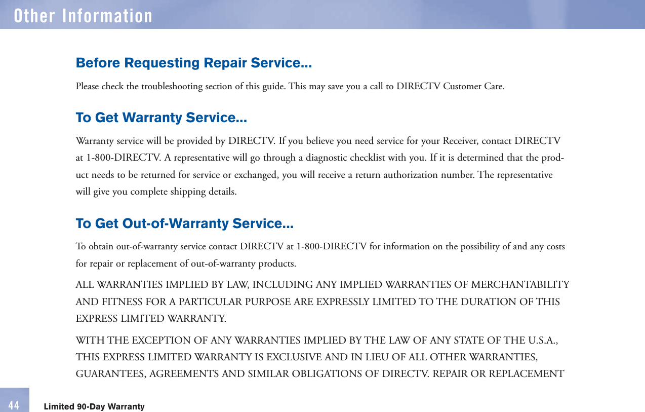Before Requesting Repair Service... Please check the troubleshooting section of this guide. This may save you a call to DIRECTV Customer Care. To Get Warranty Service...  Warranty service will be provided by DIRECTV. If you believe you need service for your Receiver, contact DIRECTV at 1-800-DIRECTV. A representative will go through a diagnostic checklist with you. If it is determined that the prod-uct needs to be returned for service or exchanged, you will receive a return authorization number. The representative will give you complete shipping details. To Get Out-of-Warranty Service... To obtain out-of- warranty service contact DIRECTV at 1-800-DIRECTV for information on the possibility of and any costs for repair or replacement of out-of- warranty products. ALL WARRANTIES IMPLIED BY LAW, INCLUDING ANY IMPLIED WARRANTIES OF MERCHANTABILITY AND FITNESS FOR A PARTICULAR PURPOSE ARE EXPRESSLY LIMITED TO THE DURATION OF THIS EXPRESS LIMITED WARRANTY. WITH THE EXCEPTION OF ANY WARRANTIES IMPLIED BY THE LAW OF ANY STATE OF THE U.S.A., THIS EXPRESS LIMITED WARRANTY IS EXCLUSIVE AND IN LIEU OF ALL OTHER WARRANTIES, GUARANTEES, AGREEMENTS AND SIMILAR OBLIGATIONS OF DIRECTV. REPAIR OR REPLACEMENT Limited 90-Day WarrantyOther Information44