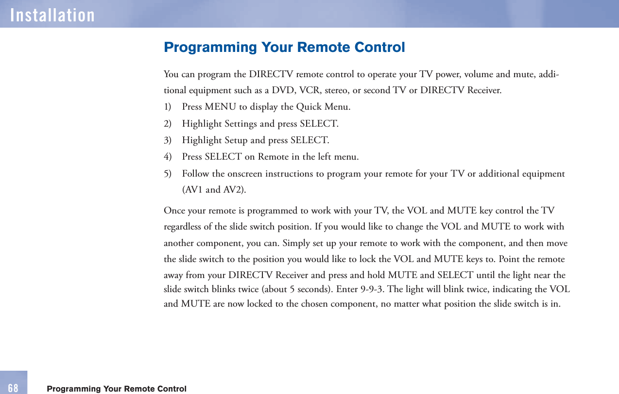 6868InstallationProgramming Your Remote ControlProgramming Your Remote ControlYou can program the DIRECTV      remote control to operate your TV power, volume and mute, addi-tional equipment such as a DVD, VCR, stereo, or second TV or DIRECTV Receiver.1)   Press MENU to display the Quick Menu.2)   Highlight Settings and press SELECT.3)   Highlight Setup and press SELECT.4)   Press SELECT on Remote in the left menu.5)   Follow the onscreen instructions to program your remote for your TV or additional equipment (AV1 and AV2).Once your      remote is programmed to work with your TV, the VOL and  MUTE key control the TV regardless of the slide switch position. If you would like to change the VOL and  MUTE to work with another component, you can. Simply set up your      remote to work with the component, and then move the slide switch to the position you would like to lock the VOL and MUTE keys to. Point the remote away from your DIRECTV Receiver and press and hold MUTE and SELECT until the light near the slide switch blinks twice (about 5 seconds). Enter 9-9-3. The light will blink twice, indicating the VOL and MUTE are now locked to the chosen component, no matter what position the slide switch is in.
