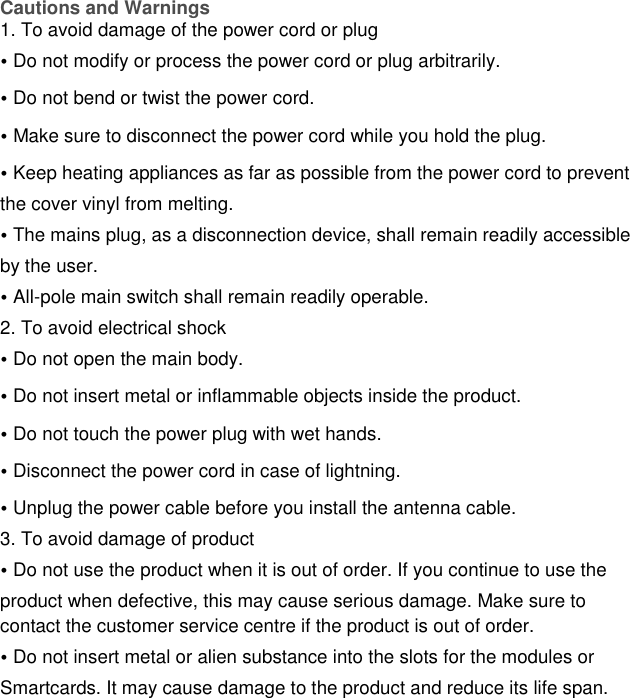 Cautions and Warnings 1. To avoid damage of the power cord or plug  • Do not modify or process the power cord or plug arbitrarily. • Do not bend or twist the power cord. • Make sure to disconnect the power cord while you hold the plug. • Keep heating appliances as far as possible from the power cord to prevent the cover vinyl from melting. • The mains plug, as a disconnection device, shall remain readily accessible by the user. • All-pole main switch shall remain readily operable.  2. To avoid electrical shock • Do not open the main body. • Do not insert metal or inflammable objects inside the product. • Do not touch the power plug with wet hands. • Disconnect the power cord in case of lightning. • Unplug the power cable before you install the antenna cable. 3. To avoid damage of product • Do not use the product when it is out of order. If you continue to use the product when defective, this may cause serious damage. Make sure to contact the customer service centre if the product is out of order. • Do not insert metal or alien substance into the slots for the modules or Smartcards. It may cause damage to the product and reduce its life span. 