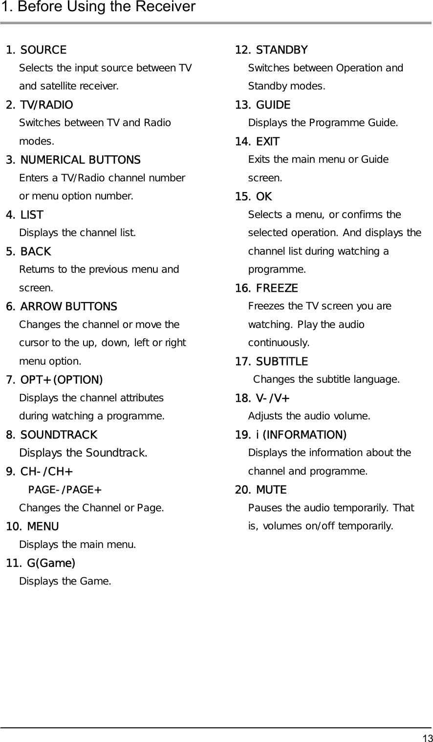 1. Before Using the Receiver  131. SOURCE Selects the input source between TV and satellite receiver. 2. TV/RADIO  Switches between TV and Radio modes. 3. NUMERICAL BUTTONS Enters a TV/Radio channel number or menu option number. 4. LIST Displays the channel list.  5. BACK Returns to the previous menu and screen. 6. ARROW BUTTONS Changes the channel or move the cursor to the up, down, left or right menu option. 7. OPT+ (OPTION) Displays the channel attributes during watching a programme. 8. SOUNDTRACK Displays the Soundtrack.  9. CH-/CH+  PAGE-/PAGE+ Changes the Channel or Page.  10. MENU Displays the main menu.  11. G(Game) Displays the Game.    12. STANDBY Switches between Operation and Standby modes. 13. GUIDE Displays the Programme Guide. 14. EXIT  Exits the main menu or Guide screen. 15. OK  Selects a menu, or confirms the selected operation. And displays the channel list during watching a programme. 16. FREEZE Freezes the TV screen you are watching. Play the audio continuously. 17. SUBTITLE  Changes the subtitle language.  18. V-/V+ Adjusts the audio volume. 19. i (INFORMATION) Displays the information about the channel and programme. 20. MUTE Pauses the audio temporarily. That is, volumes on/off temporarily.     