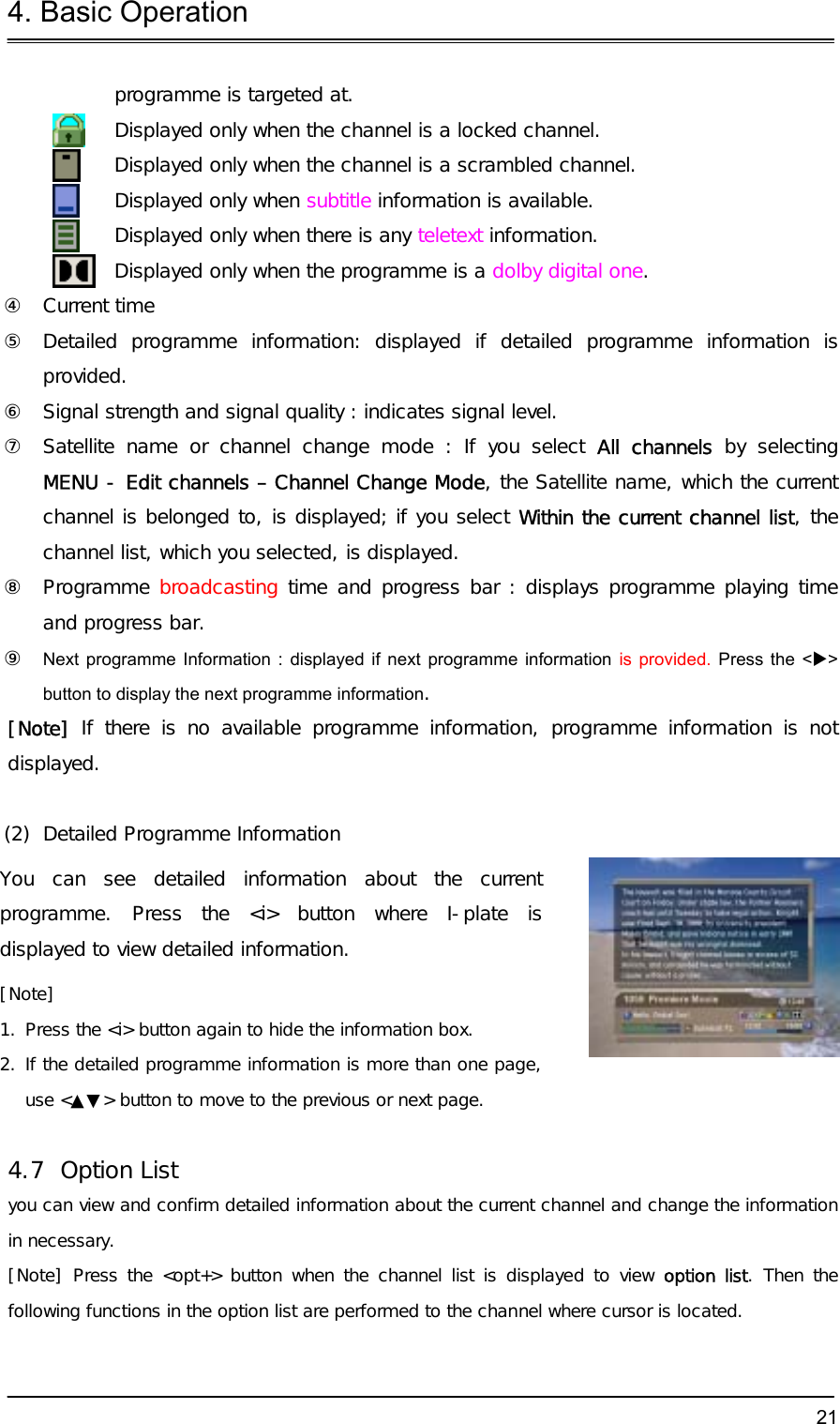 4. Basic Operation  21programme is targeted at.  Displayed only when the channel is a locked channel.  Displayed only when the channel is a scrambled channel.  Displayed only when subtitle information is available.  Displayed only when there is any teletext information.  Displayed only when the programme is a dolby digital one. ④ Current time ⑤  Detailed programme information: displayed if detailed programme information is provided. ⑥  Signal strength and signal quality : indicates signal level. ⑦  Satellite name or channel change mode : If you select All channels by selecting  MENU - Edit channels – Channel Change Mode, the Satellite name, which the current channel is belonged to, is displayed; if you select Within the current channel list, the channel list, which you selected, is displayed.  ⑧ Programme broadcasting time and progress bar : displays programme playing time and progress bar. ⑨  Next programme Information : displayed if next programme information is provided. Press the &lt;X&gt; button to display the next programme information. [Note]  If there is no available programme information, programme information is not displayed.  (2)  Detailed Programme Information You can see detailed information about the current programme. Press the &lt;i&gt; button where I-plate is displayed to view detailed information. [Note]  1. Press the &lt;i&gt; button again to hide the information box. 2. If the detailed programme information is more than one page, use &lt;▲▼&gt; button to move to the previous or next page.  4.7 Option List you can view and confirm detailed information about the current channel and change the information in necessary. [Note] Press the &lt;opt+&gt; button when the channel list is displayed to view option list. Then the following functions in the option list are performed to the channel where cursor is located.  
