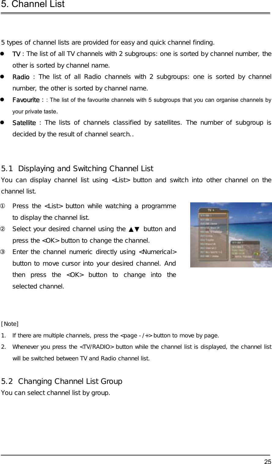5. Channel List  25 5 types of channel lists are provided for easy and quick channel finding.   TV : The list of all TV channels with 2 subgroups: one is sorted by channel number, the other is sorted by channel name.   Radio : The list of all Radio channels with 2 subgroups: one is sorted by channel number, the other is sorted by channel name.   Favourite : : The list of the favourite channels with 5 subgroups that you can organise channels by your private taste.   Satellite : The lists of channels classified by satellites. The number of subgroup is decided by the result of channel search..   5.1  Displaying and Switching Channel List You can display channel list using &lt;List&gt; button and switch into other channel on the channel list. ①  Press the &lt;List&gt; button while watching a programme to display the channel list. ②  Select your desired channel using the ▲▼ button and press the &lt;OK&gt; button to change the channel. ③  Enter the channel numeric directly using &lt;Numerical&gt; button to move cursor into your desired channel. And then press the &lt;OK&gt; button to change into the selected channel.   [Note] 1.  If there are multiple channels, press the &lt;page -/+&gt; button to move by page. 2.  Whenever you press the &lt;TV/RADIO&gt; button while the channel list is displayed, the channel list will be switched between TV and Radio channel list.   5.2  Changing Channel List Group You can select channel list by group. 