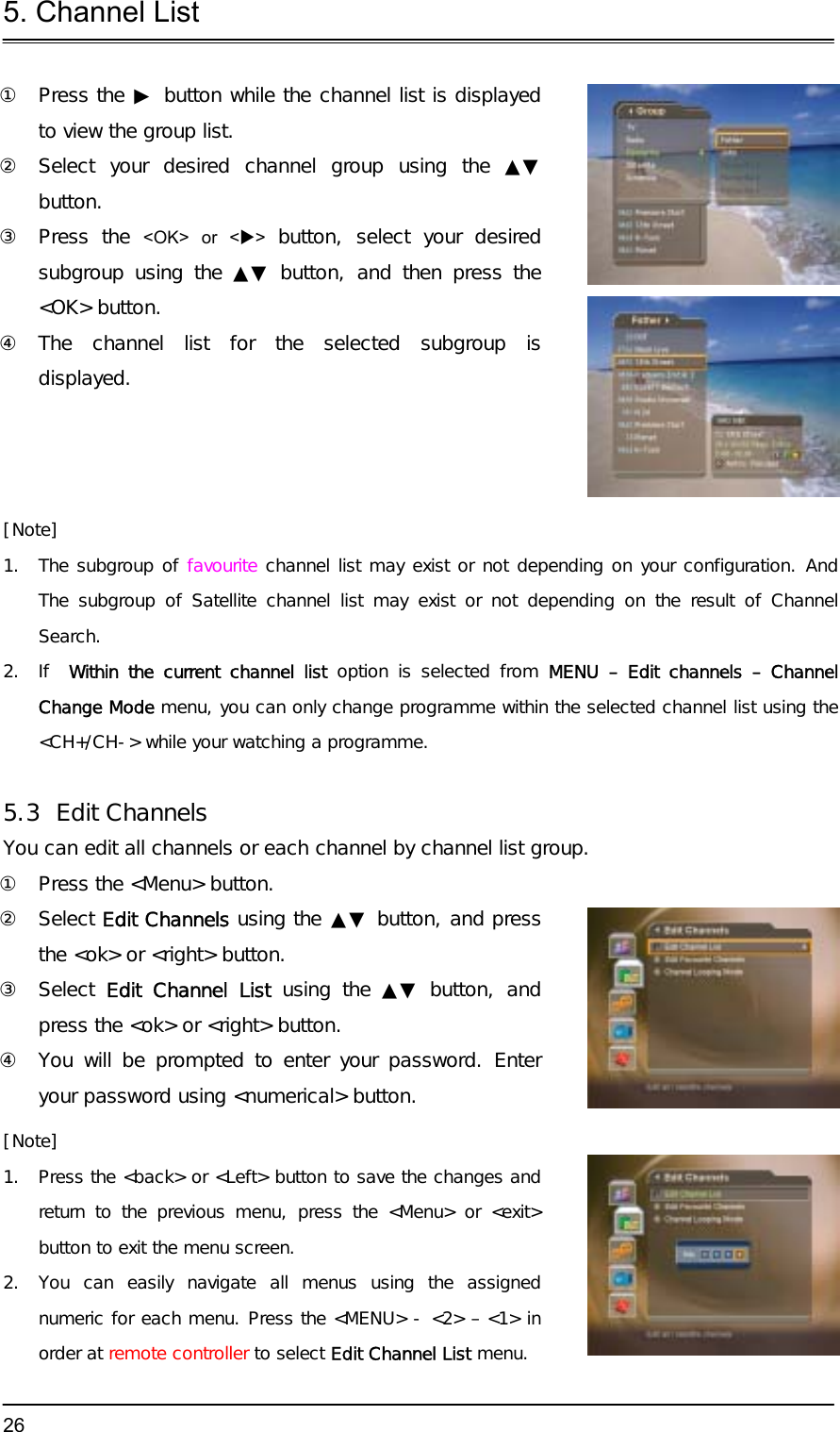 5. Channel List  26①  Press the ▶ button while the channel list is displayed to view the group list. ②  Select your desired channel group using the ▲▼button. ③ Press the &lt;OK&gt; or &lt;X&gt;  button, select your desired subgroup using the ▲▼ button, and then press the &lt;OK&gt; button. ④ The channel list for the selected subgroup is displayed. [Note] 1.  The subgroup of favourite channel list may exist or not depending on your configuration. And The subgroup of Satellite channel list may exist or not depending on the result of Channel Search. 2. If  Within the current channel list option is selected from MENU – Edit channels – Channel Change Mode menu, you can only change programme within the selected channel list using the &lt;CH+/CH-&gt; while your watching a programme.  5.3 Edit Channels You can edit all channels or each channel by channel list group. ①  Press the &lt;Menu&gt; button. ② Select Edit Channels using the ▲▼ button, and press the &lt;ok&gt; or &lt;right&gt; button. ③ Select Edit Channel List using the ▲▼ button, and press the &lt;ok&gt; or &lt;right&gt; button. ④  You will be prompted to enter your password. Enter your password using &lt;numerical&gt; button. [Note] 1.  Press the &lt;back&gt; or &lt;Left&gt; button to save the changes and return to the previous menu, press the &lt;Menu&gt; or &lt;exit&gt; button to exit the menu screen. 2.  You can easily navigate all menus using the assigned numeric for each menu. Press the &lt;MENU&gt; - &lt;2&gt; – &lt;1&gt; in order at remote controller to select Edit Channel List menu.