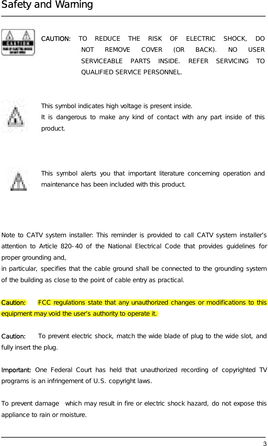  Safety and Warning  3            Note to CATV system installer: This reminder is provided to call CATV system installer’s attention to Article 820-40 of the National Electrical Code that provides guidelines for proper grounding and,  in particular, specifies that the cable ground shall be connected to the grounding system of the building as close to the point of cable entry as practical.  Caution:    FCC regulations state that any unauthorized changes or modifications to this equipment may void the user’s authority to operate it.  Caution:    To prevent electric shock, match the wide blade of plug to the wide slot, and fully insert the plug.  Important: One Federal Court has held that unauthorized recording of copyrighted TV programs is an infringement of U.S. copyright laws.  To prevent damage  which may result in fire or electric shock hazard, do not expose this appliance to rain or moisture. CAUTION:  TO REDUCE THE RISK OF ELECTRIC SHOCK, DO NOT REMOVE COVER (OR BACK). NO USER SERVICEABLE PARTS INSIDE. REFER SERVICING TO QUALIFIED SERVICE PERSONNEL. This symbol indicates high voltage is present inside.  It is dangerous to make any kind of contact with any part inside of this product. This symbol alerts you that important literature concerning operation and maintenance has been included with this product. 