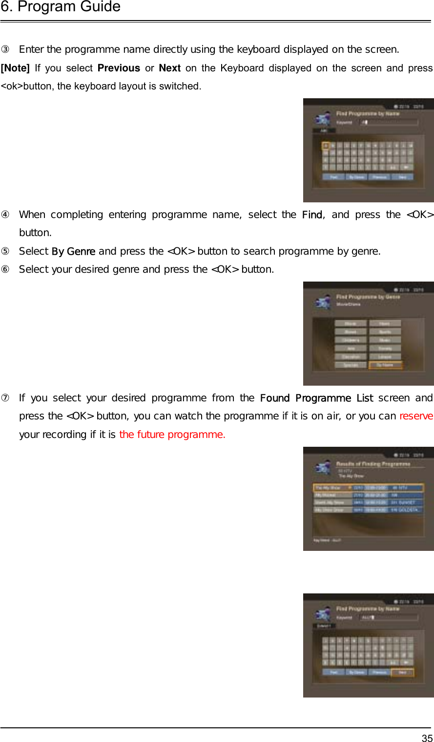 6. Program Guide  35③  Enter the programme name directly using the keyboard displayed on the screen.  [Note] If you select Previous or Next on the Keyboard displayed on the screen and press &lt;ok&gt;button, the keyboard layout is switched.  ④  When completing entering programme name, select the Find, and press the &lt;OK&gt; button. ⑤ Select By Genre and press the &lt;OK&gt; button to search programme by genre. ⑥  Select your desired genre and press the &lt;OK&gt; button.  ⑦  If you select your desired programme from the Found Programme List screen and press the &lt;OK&gt; button, you can watch the programme if it is on air, or you can reserve your recording if it is the future programme.     