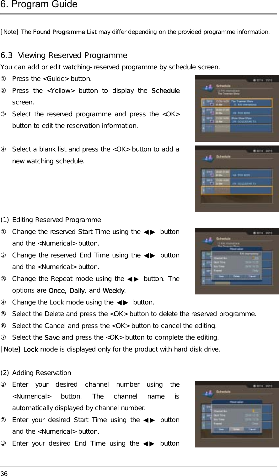 6. Program Guide  36[Note] The Found Programme List may differ depending on the provided programme information.  6.3  Viewing Reserved Programme You can add or edit watching-reserved programme by schedule screen. ①  Press the &lt;Guide&gt; button. ② Press the &lt;Yellow&gt; button to display the Schedule screen. ③  Select the reserved programme and press the &lt;OK&gt; button to edit the reservation information.  ④  Select a blank list and press the &lt;OK&gt; button to add a new watching schedule.  (1) Editing Reserved Programme ①  Change the reserved Start Time using the ◀▶ button and the &lt;Numerical&gt; button.  ②  Change the reserved End Time using the ◀▶ button and the &lt;Numerical&gt; button.  ③  Change the Repeat mode using the ◀▶ button. The options are Once, Daily, and Weekly. ④  Change the Lock mode using the ◀▶ button.  ⑤  Select the Delete and press the &lt;OK&gt; button to delete the reserved programme. ⑥  Select the Cancel and press the &lt;OK&gt; button to cancel the editing. ⑦ Select the Save and press the &lt;OK&gt; button to complete the editing. [Note] Lock mode is displayed only for the product with hard disk drive.  (2) Adding Reservation ① Enter your desired channel number using the &lt;Numerical&gt; button. The channel name is automatically displayed by channel number. ②  Enter your desired Start Time using the ◀▶ button and the &lt;Numerical&gt; button. ③ Enter your desired End Time using the ◀▶ button 