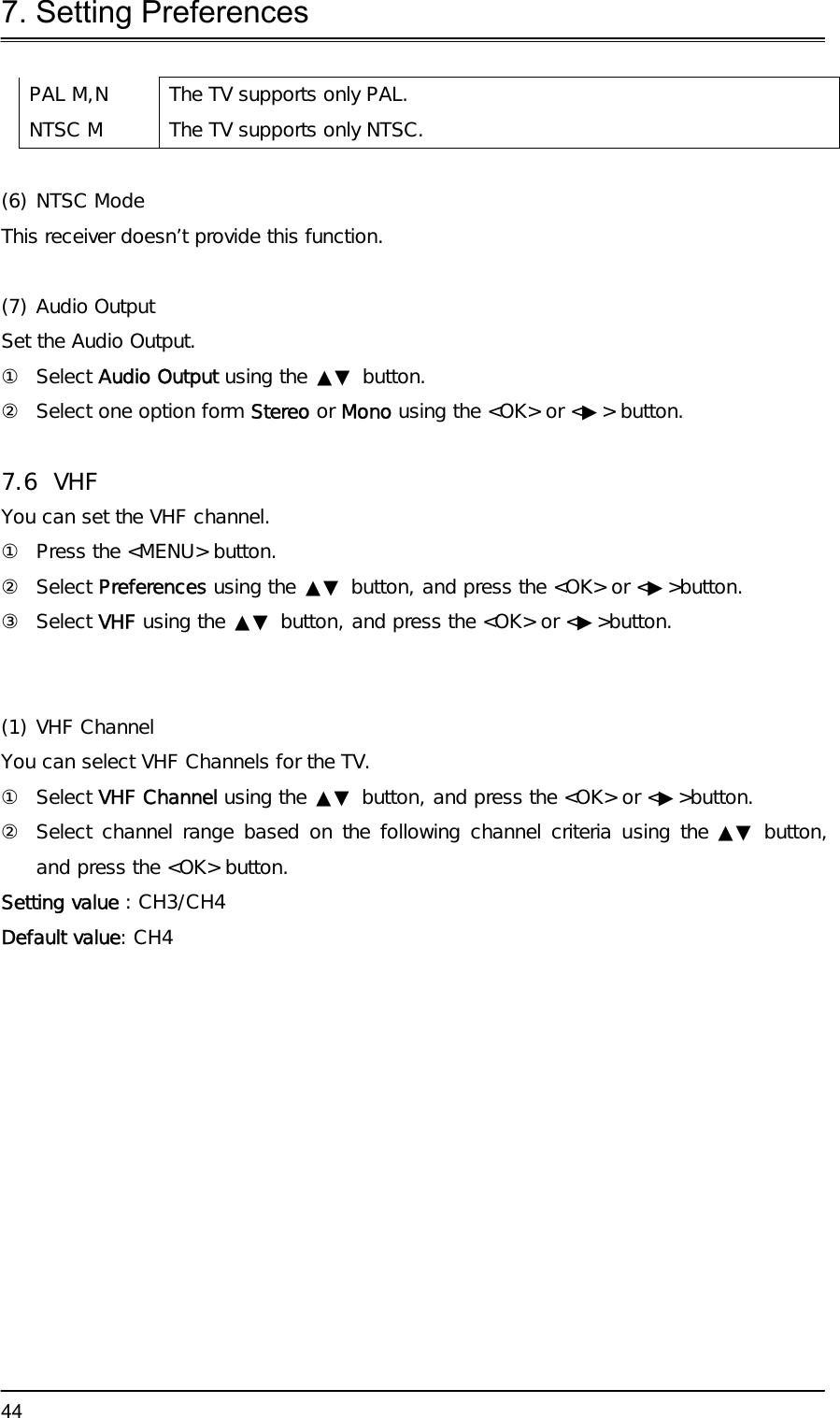 7. Setting Preferences  44PAL M,N  The TV supports only PAL. NTSC M  The TV supports only NTSC.  (6) NTSC Mode  This receiver doesn’t provide this function.  (7) Audio Output  Set the Audio Output.  ① Select Audio Output using the ▲▼ button. ②  Select one option form Stereo or Mono using the &lt;OK&gt; or &lt;▶&gt; button.  7.6 VHF  You can set the VHF channel. ①  Press the &lt;MENU&gt; button. ② Select Preferences using the ▲▼ button, and press the &lt;OK&gt; or &lt;▶&gt;button. ③ Select VHF using the ▲▼ button, and press the &lt;OK&gt; or &lt;▶&gt;button.  (1) VHF Channel You can select VHF Channels for the TV.  ① Select VHF Channel using the ▲▼ button, and press the &lt;OK&gt; or &lt;▶&gt;button. ②  Select channel range based on the following channel criteria using the ▲▼ button, and press the &lt;OK&gt; button.  Setting value : CH3/CH4 Default value: CH4      