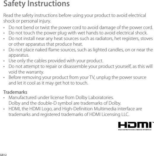 GB12Safety Instructions Read the safety instructions before using your product to avoid electrical shock or personal injury. •  Do not bend or twist the power cord to avoid damage of the power cord. •  Do not touch the power plug with wet hands to avoid electrical shock. •  Do not install near any heat sources such as radiators, het registers, stoves or other apparatus that produce heat. •  Do not place naked flame sources, such as lighted candles, on or near the apparatus. •  Use only the cables provided with your product. •  Do not attempt to repair or disassemble your product yourself, as this will void the warranty.•  Before removing your product from your TV, unplug the power source and let it cool as it may get hot to touch.Trademarks •  Manufactured under license from Dolby Laboratories. Dolby and the double-D symbol are trademarks of Dolby.•  HDMI, the HDMI Logo, and High-Definition Multimedia interface are trademarks and registered trademarks of HDMI Licensing LLC.  