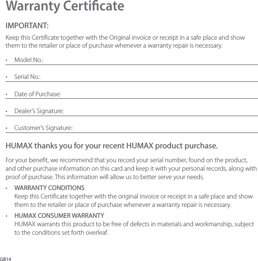 GB14Warranty CerticateIMPORTANT:Keep this Certificate together with the Original invoice or receipt in a safe place and show them to the retailer or place of purchase whenever a warranty repair is necessary.•  Model No.:•  Serial No.:•  Date of Purchase:•  Dealer’s Signature:•  Customer’s Signature:HUMAX thanks you for your recent HUMAX product purchase.For your benefit, we recommend that you record your serial number, found on the product, and other purchase information on this card and keep it with your personal records, along with proof of purchase. This information will allow us to better serve your needs.•  WARRANTY CONDITIONS Keep this Certificate together with the original invoice or receipt in a safe place and show them to the retailer or place of purchase whenever a warranty repair is necessary.•  HUMAX CONSUMER WARRANTY HUMAX warrants this product to be free of defects in materials and workmanship, subject to the conditions set forth overleaf.