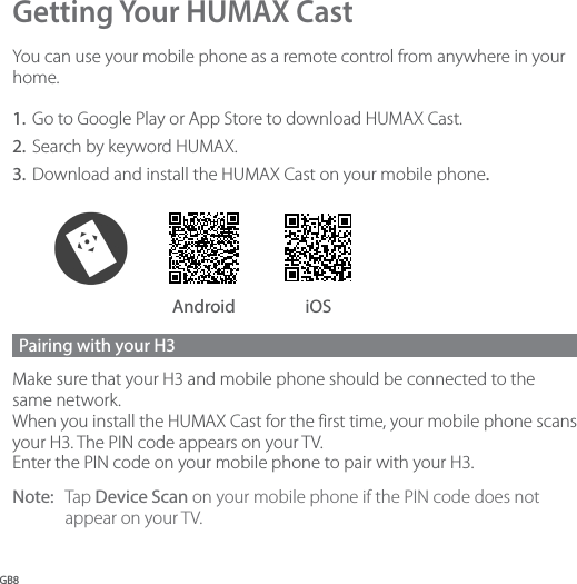 GB8Getting Your HUMAX CastYou can use your mobile phone as a remote control from anywhere in your home.1.  Go to Google Play or App Store to download HUMAX Cast. 2.  Search by keyword HUMAX. 3.  Download and install the HUMAX Cast on your mobile phone. Android iOSPairing with your H3 Make sure that your H3 and mobile phone should be connected to the same network.  When you install the HUMAX Cast for the first time, your mobile phone scans your H3. The PIN code appears on your TV. Enter the PIN code on your mobile phone to pair with your H3. Note:  Tap Device Scan on your mobile phone if the PIN code does not appear on your TV. 