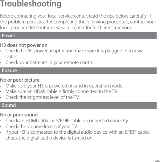GB9Troubleshooting Before contacting your local service center, read the tips below carefully. If the problem persists after completing the following procedure, contact your local product distributor or service center for further instructions.Power H3 does not power on. •  Check the AC power adaptor and make sure it is plugged in to a wall outlet. •  Check your batteries in your remote control. Picture No or poor picture •  Make sure your H3 is powered on and in operation mode.•  Make sure an HDMI cable is firmly connected to the TV.•  Check the brightness level of the TV.Sound No or poor sound •  Check an HDMI cable or S/PDIF cable is connected correctly.•  Check the volume levels of your TV. •  If your H3 is connected to the digital audio device with an SPDIF cable, check the digital audio device is turned on.