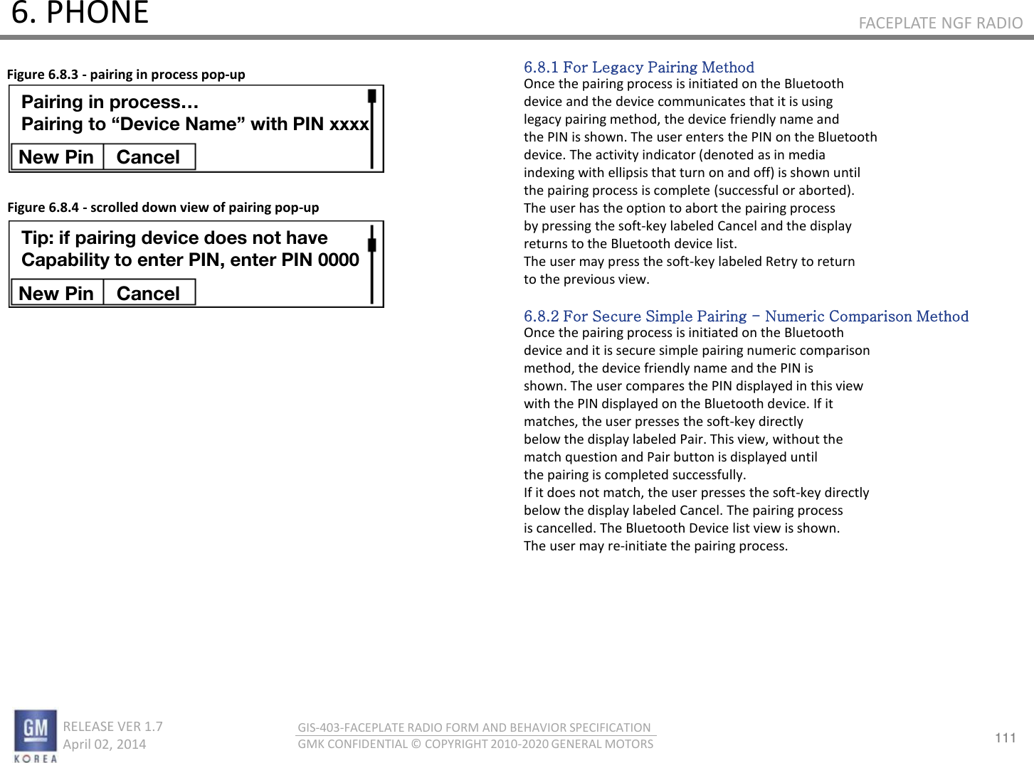 111 RELEASE VER 1.7                          April 02, 2014 GIS-403-FACEPLATE RADIO FORM AND BEHAVIOR SPECIFICATION GMK CONFIDENTIAL © COPYRIGHT 2010-2020 GENERAL MOTORS FACEPLATE NGF RADIO 6. PHONE 6.8.1 For Legacy Pairing Method Once the pairing process is initiated on the Bluetooth device and the device communicates that it is using legacy pairing method, the device friendly name and the PIN is shown. The user enters the PIN on the Bluetooth device. The activity indicator (denoted as in media indexing with ellipsis that turn on and off) is shown until the pairing process is complete (successful or aborted). The user has the option to abort the pairing process by pressing the soft-key labeled Cancel and the display returns to the Bluetooth device list. The user may press the soft-key labeled Retry to return to the previous view.  6.8.2 For Secure Simple Pairing - Numeric Comparison Method Once the pairing process is initiated on the Bluetooth device and it is secure simple pairing numeric comparison method, the device friendly name and the PIN is shown. The user compares the PIN displayed in this view with the PIN displayed on the Bluetooth device. If it matches, the user presses the soft-key directly below the display labeled Pair. This view, without the match question and Pair button is displayed until the pairing is completed successfully. If it does not match, the user presses the soft-key directly below the display labeled Cancel. The pairing process is cancelled. The Bluetooth Device list view is shown. The user may re-initiate the pairing process. Figure 6.8.3 - pairing in process pop-up Figure 6.8.4 - scrolled down view of pairing pop-up Pairing in process… Pairing to “Device Name” with PIN xxxx New Pin  Cancel Tip: if pairing device does not have Capability to enter PIN, enter PIN 0000 New Pin  Cancel 