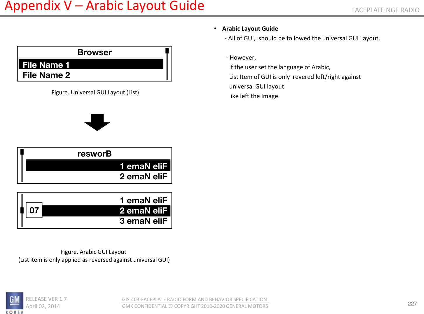 227 RELEASE VER 1.7                          April 02, 2014 GIS-403-FACEPLATE RADIO FORM AND BEHAVIOR SPECIFICATION GMK CONFIDENTIAL © COPYRIGHT 2010-2020 GENERAL MOTORS FACEPLATE NGF RADIO Appendix V – Arabic Layout Guide •Arabic Layout Guide        - All of GUI,  should be followed the universal GUI Layout.          - However,           If the user set the language of Arabic,           List Item of GUI is only  revered left/right against            universal GUI layout           like left the Image.   Figure. Universal GUI Layout (List) Figure. Arabic GUI Layout  (List item is only applied as reversed against universal GUI) Browser File Name 1 File Name 2 resworB 1 emaN eliF 2 emaN eliF 07 1 emaN eliF 2 emaN eliF 3 emaN eliF 