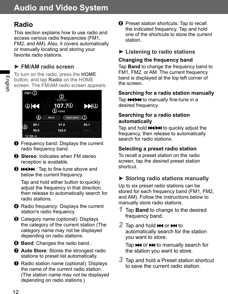 12Audio and Video SystemEnglishRadioThis section explains how to use radio and access various radio frequencies (FM1, FM2, and AM). Also, it covers automatically or manually locating and storing your favorite radio stations.► FM/AM radio screenTo turn on the radio, press the HOME button, and tap Radio on the HOME screen. The FM/AM radio screen appears.➊➌ ➌➍➎➏ ➐➑➋➊  Frequency band: Displays the current radio frequency band.➋ Stereo: Indicates when FM stereo reception is available.➌  /  : Tap to fine-tune above and below the current frequency. Tap and hold either button to quickly adjust the frequency in that direction, then release to automatically search for radio stations.➍  Radio frequency: Displays the current station&apos;s radio frequency.➎  Category name (optional): Displays the category of the current station (The category name may not be displayed depending on radio stations.➏ Band: Changes the radio band..➐ Auto Store: Stores the strongest radio stations to preset list automatically. ➐  Radio station name (optional): Displays the name of the current radio station. (The station name may not be displayed depending on radio stations.)➑  Preset station shortcuts: Tap to recall the indicated frequency. Tap and hold one of the shortcuts to store the current station.► Listening to radio stationsChanging the frequency bandTap Band to change the frequency band to FM1, FM2, or AM. The current frequency band is displayed at the top left corner of the screen.Searching for a radio station manuallyTap  /  to manually fine-tune in a desired frequency.Searching for a radio station automaticallyTap and hold  /  to quickly adjust the frequency, then release to automatically search for radio stations.Selecting a preset radio stationTo recall a preset station on the radio screen, tap the desired preset station shortcut. ► Storing radio stations manuallyUp to six preset radio stations can be stored for each frequency band (FM1, FM2, and AM). Follow the instructions below to manually store radio stations.1 Tap Band to change to the desired frequency band.2 Tap and hold   or   to automatically search for the station you want to store.Tap   or   to manually search for the station you want to store.3 Tap and hold a Preset station shortcut to save the current radio station.