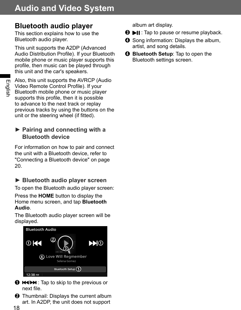 18Audio and Video SystemEnglishBluetooth audio playerThis section explains how to use the Bluetooth audio player.This unit supports the A2DP (Advanced Audio Distribution Profile). If your Bluetooth mobile phone or music player supports this profile, then music can be played through this unit and the car&apos;s speakers.Also, this unit supports the AVRCP (Audio Video Remote Control Profile). If your Bluetooth mobile phone or music player supports this profile, then it is possible to advance to the next track or replay previous tracks by using the buttons on the unit or the steering wheel (if fitted).► Pairing and connecting with a Bluetooth deviceFor information on how to pair and connect the unit with a Bluetooth device, refer to &quot;Connecting a Bluetooth device&quot; on page 20.► Bluetooth audio player screenTo open the Bluetooth audio player screen:Press the HOME button to display the Home menu screen, and tap Bluetooth Audio. The Bluetooth audio player screen will be displayed.➋➊ ➊➌➍➎➊ /  : Tap to skip to the previous or next file.➋  Thumbnail: Displays the current album art. In A2DP, the unit does not support album art display.➌  : Tap to pause or resume playback.➍  Song information: Displays the album, artist, and song details.➍ Bluetooth Setup: Tap to open the Bluetooth settings screen.