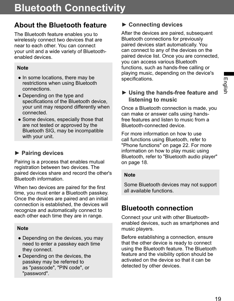 19EnglishBluetooth ConnectivityAbout the Bluetooth featureThe Bluetooth feature enables you to wirelessly connect two devices that are near to each other. You can connect your unit and a wide variety of Bluetooth-enabled devices.Note ●In some locations, there may be restrictions when using Bluetooth connections. ●Depending on the type and specifications of the Bluetooth device, your unit may respond differently when connected. ●Some devices, especially those that are not tested or approved by the Bluetooth SIG, may be incompatible with your unit.► Pairing devicesPairing is a process that enables mutual registration between two devices. The paired devices share and record the other&apos;s Bluetooth information.When two devices are paired for the first time, you must enter a Bluetooth passkey. Once the devices are paired and an initial connection is established, the devices will recognize and automatically connect to each other each time they are in range.Note ●Depending on the devices, you may need to enter a passkey each time they connect. ●Depending on the devices, the passkey may be referred to as &quot;passcode&quot;, &quot;PIN code&quot;, or &quot;password&quot;.► Connecting devicesAfter the devices are paired, subsequent Bluetooth connections for previously paired devices start automatically. You can connect to any of the devices on the paired device list. Once you are connected, you can access various Bluetooth functions, such as hands-free calling or playing music, depending on the device&apos;s specifications.► Using the hands-free feature and listening to musicOnce a Bluetooth connection is made, you can make or answer calls using hands-free features and listen to music from a Bluetooth-connected device.For more information on how to use call functions using Bluetooth, refer to &quot;Phone functions&quot; on page 22. For more information on how to play music using Bluetooth, refer to &quot;Bluetooth audio player&quot; on page 18.NoteSome Bluetooth devices may not support all available functions.Bluetooth connectionConnect your unit with other Bluetooth-enabled devices, such as smartphones and music players.Before establishing a connection, ensure that the other device is ready to connect using the Bluetooth feature. The Bluetooth feature and the visibility option should be activated on the device so that it can be detected by other devices.