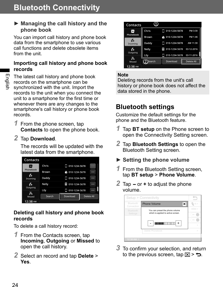 24Bluetooth ConnectivityEnglish► Managing the call history and the phone bookYou can import call history and phone book data from the smartphone to use various call functions and delete obsolete items from the unit.Importing call history and phone book recordsThe latest call history and phone book records on the smartphone can be synchronized with the unit. Import the records to the unit when you connect the unit to a smartphone for the first time or whenever there are any changes to the smartphone&apos;s call history or phone book records.1 From the phone screen, tap  Contacts to open the phone book.2 Tap Download.The records will be updated with the latest data from the smartphone.Deleting call history and phone book recordsTo delete a call history record:1 From the Contacts screen, tap Incoming, Outgoing or Missed to open the call history.2 Select an record and tap Delete &gt; Yes.➊➋NoteDeleting records from the unit&apos;s call history or phone book does not affect the data stored in the phone.Bluetooth settingsCustomize the default settings for the phone and the Bluetooth feature.1 Tap BT setup on the Phone screen to open the Connectivity Setting screen.2 Tap Bluetooth Settings to open the Bluetooth Setting screen.► Setting the phone volume1 From the Bluetooth Setting screen, tap BT setup &gt; Phone Volume.2 Tap - or + to adjust the phone volume.Setup &gt; Connectivity12:38 AM  lBluetoothConnectionBluetooth SettingsPhonebook Auto DownloadBT Auto ConnectionChange PasskeyPhone VolumeDelete Call HistoryDelete Phonebook6 &gt;0000 &gt;&gt;&gt;ONONPhone Volume- +You can preset the phone volume which is applied to active screen.3 To confirm your selection, and return to the previous screen, tap   &gt;  .