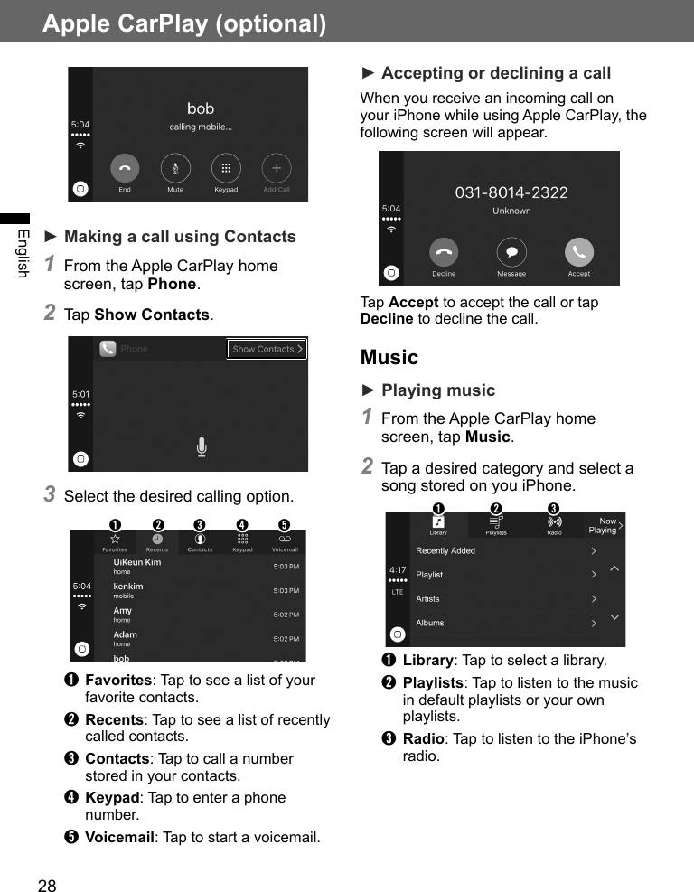 28Apple CarPlay (optional)English► Making a call using Contacts1 From the Apple CarPlay home screen, tap Phone.2 Tap Show Contacts.3 Select the desired calling option.➊➋➌➍ ➎➊ Favorites: Tap to see a list of your favorite contacts.➋ Recents: Tap to see a list of recently called contacts.➌ Contacts: Tap to call a number stored in your contacts.➍ Keypad: Tap to enter a phone number.➎ Voicemail: Tap to start a voicemail.► Accepting or declining a callWhen you receive an incoming call on your iPhone while using Apple CarPlay, the following screen will appear.Tap Accept to accept the call or tap Decline to decline the call.Music► Playing music1 From the Apple CarPlay home screen, tap Music.2 Tap a desired category and select a song stored on you iPhone.➊ ➋ ➌➊ Library: Tap to select a library.➋ Playlists: Tap to listen to the music in default playlists or your own playlists.➌ Radio: Tap to listen to the iPhone’s radio.