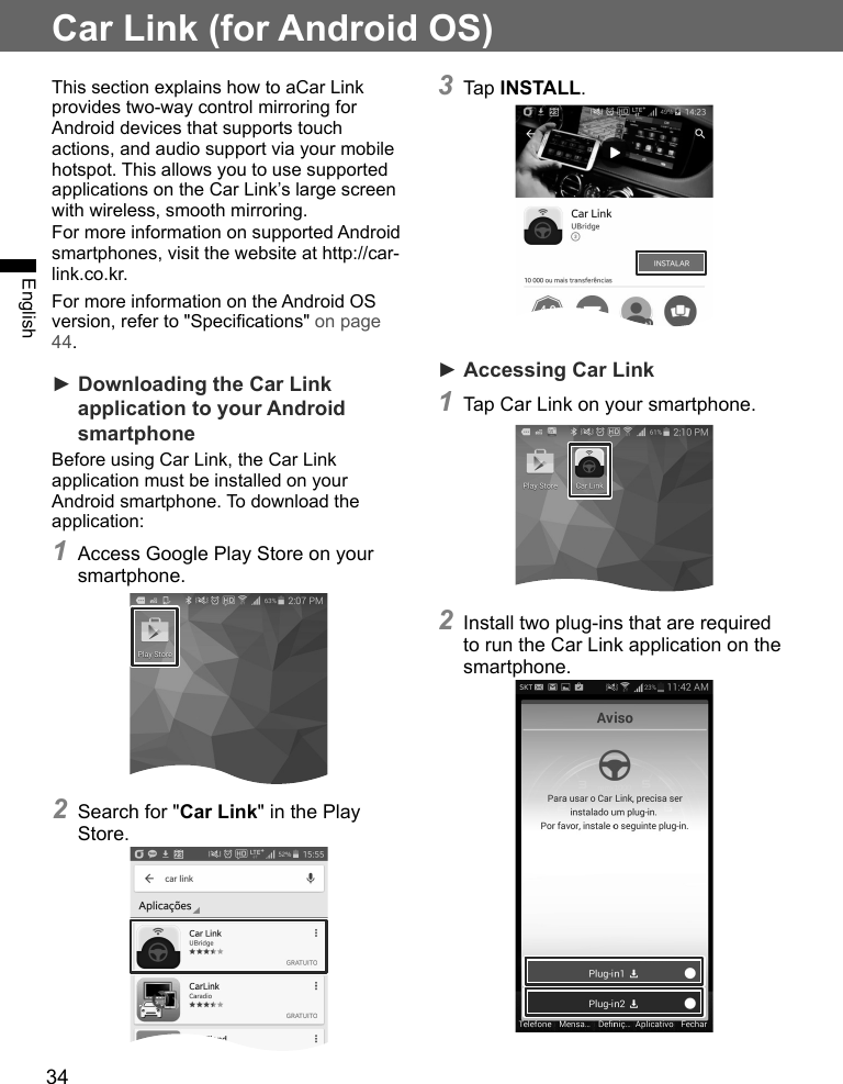 34EnglishCar Link (for Android OS)This section explains how to aCar Link provides two-way control mirroring for Android devices that supports touch actions, and audio support via your mobile hotspot. This allows you to use supported applications on the Car Link’s large screen with wireless, smooth mirroring.For more information on supported Android smartphones, visit the website at http://car-link.co.kr. For more information on the Android OS version, refer to &quot;Specications&quot; on page 44.► Downloading the Car Link application to your Android smartphoneBefore using Car Link, the Car Link application must be installed on your Android smartphone. To download the application:1 Access Google Play Store on your smartphone.2 Search for &quot;Car Link&quot; in the Play Store.3 Tap INSTALL.► Accessing Car Link1 Tap Car Link on your smartphone.2 Install two plug-ins that are required to run the Car Link application on the smartphone.