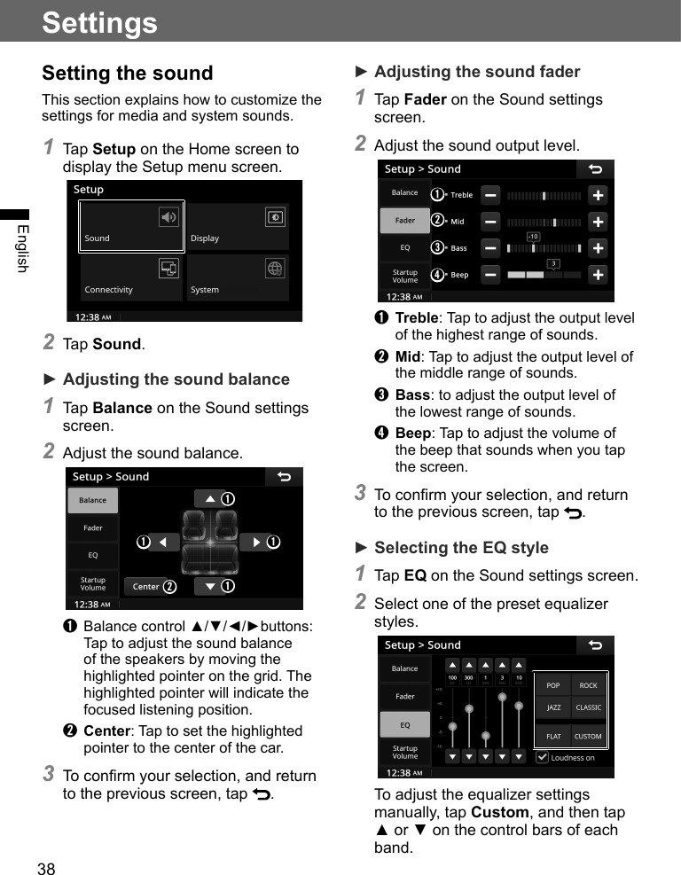 38EnglishSetting the soundThis section explains how to customize the settings for media and system sounds.1 Tap Setup on the Home screen to display the Setup menu screen. 2 Tap Sound.► Adjusting the sound balance1 Tap Balance on the Sound settings screen.2 Adjust the sound balance.➊ ➊➊➊➋➊  Balance control ▲/▼/◄/►buttons: Tap to adjust the sound balance of the speakers by moving the highlighted pointer on the grid. The highlighted pointer will indicate the focused listening position.➋ Center: Tap to set the highlighted pointer to the center of the car.3 To confirm your selection, and return to the previous screen, tap  .Settings► Adjusting the sound fader1 Tap Fader on the Sound settings screen.2 Adjust the sound output level.➊➋➌➍➊ Treble: Tap to adjust the output level of the highest range of sounds.➋ Mid: Tap to adjust the output level of the middle range of sounds.➌ Bass: to adjust the output level of the lowest range of sounds.➍ Beep: Tap to adjust the volume of the beep that sounds when you tap the screen.3 To confirm your selection, and return to the previous screen, tap  .► Selecting the EQ style1 Tap EQ on the Sound settings screen.2 Select one of the preset equalizer styles.To adjust the equalizer settings manually, tap Custom, and then tap ▲ or ▼ on the control bars of each band.