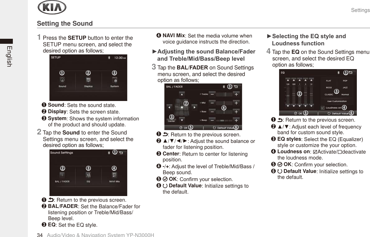 SettingsAudio/Video &amp; Navigation System YP-N3000H34EnglishSetting the Sound1 Press the SETUP button to enter the SETUP menu screen, and select the GHVLUHGRSWLRQDVIROORZVₖ Sound: Sets the sound state.ₗ Display: Sets the screen state.ₘ System6KRZVWKHV\VWHPLQIRUPDWLRQof the product and should update.2 Tap the Sound to enter the Sound Settings menu screen, and select the GHVLUHGRSWLRQDVIROORZVₖ : Return to the previous screen.ₗ BAL/)$&apos;(5: Set the Balance/Fader for listening position or Treble/Mid/Bass/ Beep level.ₘ EQ: Set the EQ style.ₙ NAVI Mix6HWWKHPHGLDYROXPHZKHQvoice guidance instructs the direction.Ź$GMXVWLQJWKHVRXQG%DODQFH)DGHUDQG7UHEOH0LG%DVV%HHSOHYHO3 Tap the BAL/)$&apos;(5 on Sound Settings menu screen, and select the desired RSWLRQDVIROORZVₖ : Return to the previous screen.ₗ Ÿ/ź/Ż/Ź$GMXVWWKHVRXQGEDODQFHRUfader for listening position.ₘ Center: Return to center for listening position.ₙ-/+$GMXVWWKHOHYHORI7UHEOH0LG%DVVBeep sound.ₚ  OK&amp;RQ¿UP\RXUVHOHFWLRQₛ  Default Value: Initialize settings to the default.Ź6HOHFWLQJWKH(4VW\OHDQG/RXGQHVVIXQFWLRQ4 Tap the EQ on the Sound Settings menu screen, and select the desired EQ RSWLRQDVIROORZVₘₗₖₘ ₙₗₖₘₙₚ ₛₗₖₖ : Return to the previous screen.ₗŸź$GMXVWHDFKOHYHORIIUHTXHQF\band for custom sound style.ₘ EQ styles6HOHFWWKH(4(TXDOL]HUstyle or customize the your option.ₙ Loudness on: ;Activate/deactivate the loudness mode.ₚ  OK&amp;RQ¿UP\RXUVHOHFWLRQₛ  Default Value: Initialize settings to the default.ₘₙₛₚₗₖ