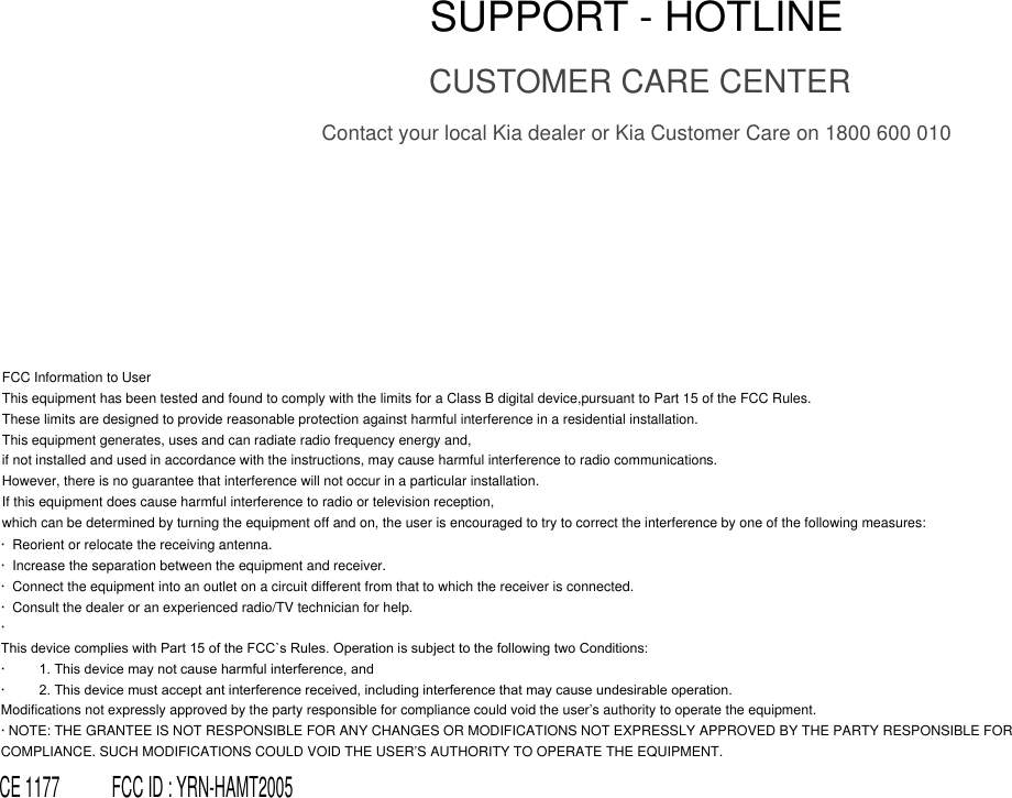SUPPORT - HOTLINECUSTOMER CARE CENTERContact your local Kia dealer or Kia Customer Care on 1800 600 010FCC Information to UserThis equipment has been tested and found to comply with the limits for a Class B digital device,pursuant to Part 15 of the FCC Rules.These limits are designed to provide reasonable protection against harmful interference in a residential installation. This equipment generates, uses and can radiate radio frequency energy and, if not installed and used in accordance with the instructions, may cause harmful interference to radio communications.However, there is no guarantee that interference will not occur in a particular installation. If this equipment does cause harmful interference to radio or television reception, which can be determined by turning the equipment off and on, the user is encouraged to try to correct the interference by one of the following measures:·  Reorient or relocate the receiving antenna.·  Increase the separation between the equipment and receiver.·  Connect the equipment into an outlet on a circuit different from that to which the receiver is connected.·  Consult the dealer or an experienced radio/TV technician for help.·This device complies with Part 15 of the FCC`s Rules. Operation is subject to the following two Conditions:·        1. This device may not cause harmful interference, and·        2. This device must accept ant interference received, including interference that may cause undesirable operation.Modifications not expressly approved by the party responsible for compliance could void the user’s authority to operate the equipment.· NOTE: THE GRANTEE IS NOT RESPONSIBLE FOR ANY CHANGES OR MODIFICATIONS NOT EXPRESSLY APPROVED BY THE PARTY RESPONSIBLE FOR COMPLIANCE. SUCH MODIFICATIONS COULD VOID THE USER’S AUTHORITY TO OPERATE THE EQUIPMENT. CE 1177            FCC ID : YRN-HAMT2005
