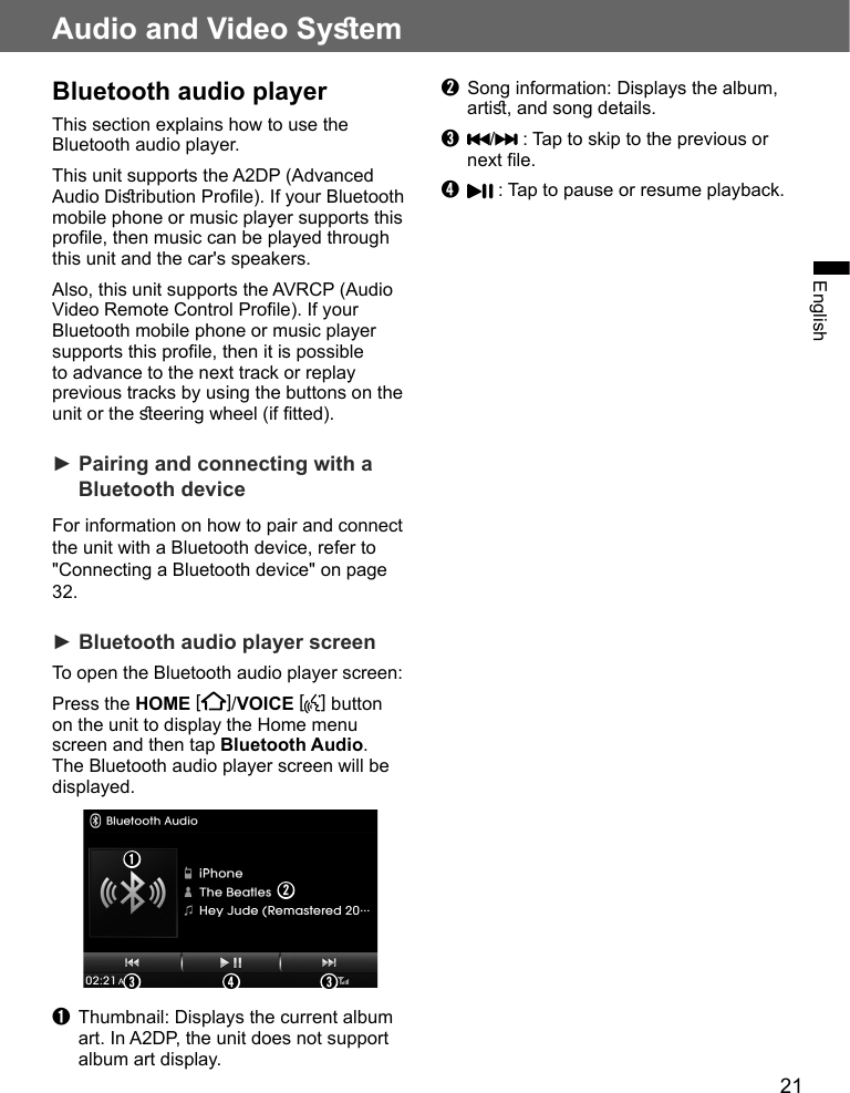 21Audio and Video SyemEnglishBluetooth audio playerThis section explains how to use the Bluetooth audio player.This unit supports the A2DP (Advanced Audio Diribution Prole). If your Bluetooth mobile phone or music player supports this prole, then music can be played through this unit and the car&apos;s speakers.Also, this unit supports the AVRCP (Audio Video Remote Control Prole). If your Bluetooth mobile phone or music player supports this prole, then it is possible to advance to the next track or replay previous tracks by using the buttons on the unit or the eering wheel (if tted).► Pairing and connecting with a Bluetooth deviceFor information on how to pair and connect the unit with a Bluetooth device, refer to &quot;Connecting a Bluetooth device&quot; on page 32.► Bluetooth audio player screenTo open the Bluetooth audio player screen:Press the HOME [ ]/VOICE [ ] button on the unit to display the Home menu screen and then tap Bluetooth Audio. The Bluetooth audio player screen will be displayed.➋➊➌ ➍ ➌➊  Thumbnail: Displays the current album art. In A2DP, the unit does not support album art display.➋  Song information: Displays the album, arti, and song details.➌ / : Tap to skip to the previous or next le.➍  : Tap to pause or resume playback.