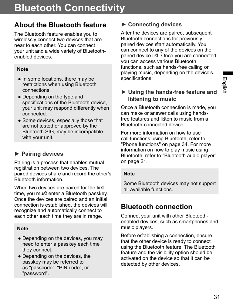 31EnglishBluetooth ConnectivityAbout the Bluetooth featureThe Bluetooth feature enables you to wirelessly connect two devices that are near to each other. You can connect your unit and a wide variety of Bluetooth-enabled devices.Note●In some locations, there may berestrictions when using Bluetoothconnections.●Depending on the type andspecications of the Bluetooth device,your unit may respond dierently whenconnected.●Some devices, especially those thatare not tested or approved by theBluetooth SIG, may be incompatiblewith your unit.► Pairing devicesPairing is a process that enables mutual regiration between two devices. The paired devices share and record the other&apos;s Bluetooth information.When two devices are paired for the r time, you mu enter a Bluetooth passkey. Once the devices are paired and an initial connection is eablished, the devices will recognize and automatically connect to each other each time they are in range.Note●Depending on the devices, you mayneed to enter a passkey each timethey connect.●Depending on the devices, thepasskey may be referred toas &quot;passcode&quot;, &quot;PIN code&quot;, or&quot;password&quot;.► Connecting devicesAfter the devices are paired, subsequent Bluetooth connections for previously paired devices art automatically. You can connect to any of the devices on the paired device li. Once you are connected, you can access various Bluetooth functions, such as hands-free calling or playing music, depending on the device&apos;s specications.► Using the hands-free feature andliening to musicOnce a Bluetooth connection is made, you can make or answer calls using hands-free features and lien to music from a Bluetooth-connected device.For more information on how to use call functions using Bluetooth, refer to &quot;Phone functions&quot; on page 34. For more information on how to play music using Bluetooth, refer to &quot;Bluetooth audio player&quot; on page 21.NoteSome Bluetooth devices may not support all available functions.Bluetooth connectionConnect your unit with other Bluetooth-enabled devices, such as smartphones and music players.Before eablishing a connection, ensure that the other device is ready to connect using the Bluetooth feature. The Bluetooth feature and the visibility option should be activated on the device so that it can be detected by other devices.