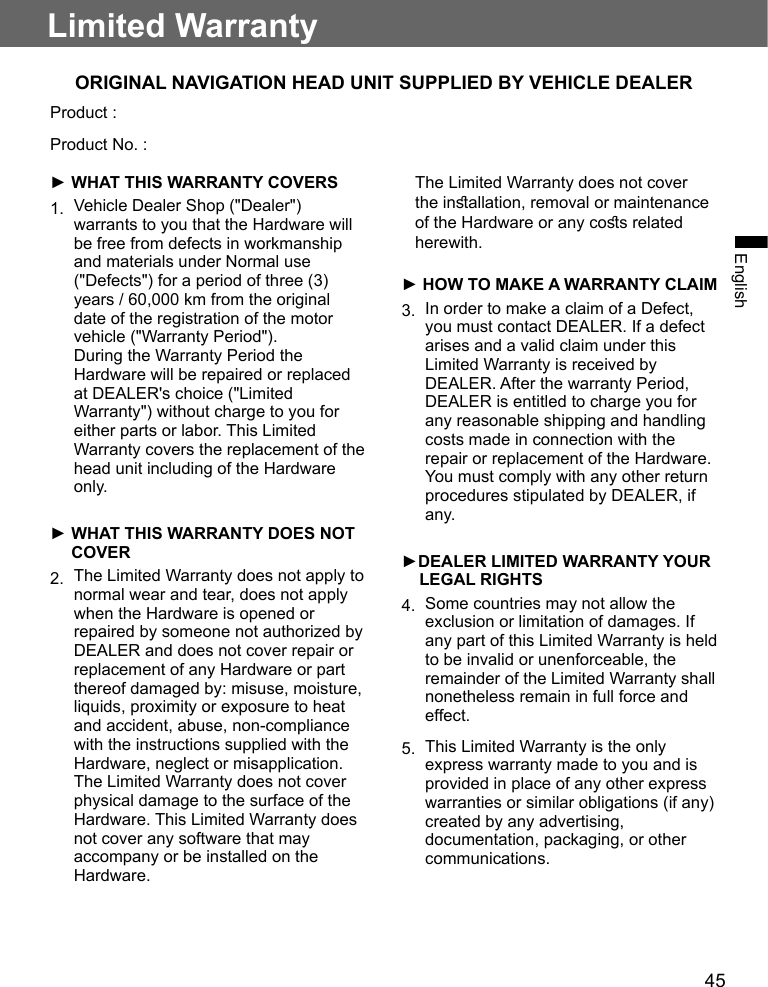 45EnglishLimited WarrantyORIGINAL NAVIGATION HEAD UNIT SUPPLIED BY VEHICLE DEALERProduct :Product No. :► WHAT THIS WARRANTY COVERS1. Vehicle Dealer Shop (&quot;Dealer&quot;)warrants to you that the Hardware willbe free from defects in workmanshipand materials under Normal use(&quot;Defects&quot;) for a period of three (3)years / 60,000 km from the originaldate of the registration of the motorvehicle (&quot;Warranty Period&quot;).During the Warranty Period theHardware will be repaired or replacedat DEALER&apos;s choice (&quot;LimitedWarranty&quot;) without charge to you foreither parts or labor. This LimitedWarranty covers the replacement of thehead unit including of the Hardwareonly.►  WHAT THIS WARRANTY DOES NOTCOVER2. The Limited Warranty does not apply tonormal wear and tear, does not applywhen the Hardware is opened orrepaired by someone not authorized byDEALER and does not cover repair orreplacement of any Hardware or partthereof damaged by: misuse, moisture,liquids, proximity or exposure to heatand accident, abuse, non-compliancewith the instructions supplied with theHardware, neglect or misapplication.The Limited Warranty does not coverphysical damage to the surface of theHardware. This Limited Warranty doesnot cover any software that mayaccompany or be installed on theHardware.    The Limited Warranty does not cover the inallation, removal or maintenance of the Hardware or any cos related herewith.► HOW TO MAKE A WARRANTY CLAIM3. In order to make a claim of a Defect,you must contact DEALER. If a defectarises and a valid claim under thisLimited Warranty is received byDEALER. After the warranty Period,DEALER is entitled to charge you forany reasonable shipping and handlingcosts made in connection with therepair or replacement of the Hardware.You must comply with any other returnprocedures stipulated by DEALER, ifany.►DEALER LIMITED WARRANTY YOURLEGAL RIGHTS4. Some countries may not allow theexclusion or limitation of damages. Ifany part of this Limited Warranty is heldto be invalid or unenforceable, theremainder of the Limited Warranty shallnonetheless remain in full force andeffect.5. This Limited Warranty is the onlyexpress warranty made to you and isprovided in place of any other expresswarranties or similar obligations (if any)created by any advertising,documentation, packaging, or othercommunications.