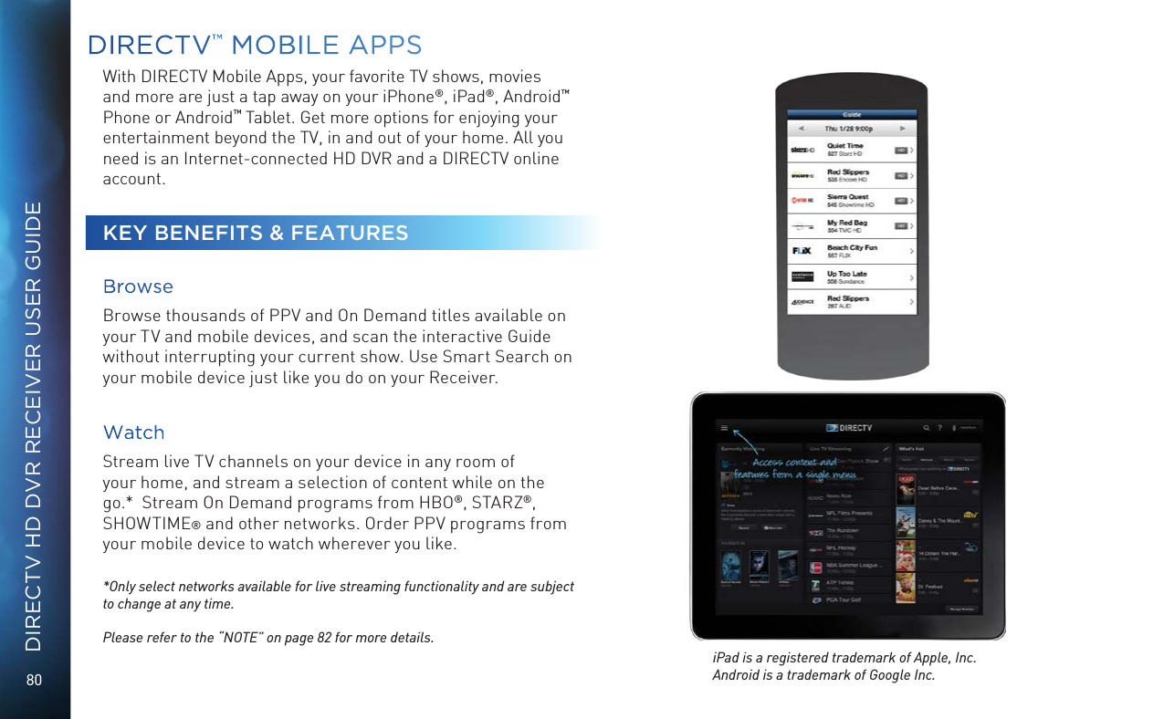 80DIRECTV HD DVR RECEIVER USER GUIDEDIRECTV™ MOBILE  APPSWith DIRECTV Mobile Apps, your favorite TV shows, movies and more are just a tap away on your iPhone®, iPad®, Android™ Phone or Android™ Tablet. Get more options for enjoying your entertainment beyond the TV, in and out of your home. All you need is an Internet-connected HD DVR and a DIRECTV online account.KEY BENEFITS &amp; FEATURES BrowseBrowse thousands of PPV and On Demand titles available on your TV and mobile devices, and scan the interactive Guide without interrupting your current show. Use Smart Search on your mobile device just like you do on your Receiver.WatchStream live TV channels on your device in any room of your home, and stream a selection of content while on the go.*  Stream On Demand programs from HBO®, STARZ®, SHOWTIME® and other networks. Order PPV programs from your mobile device to watch wherever you like.*Only select networks available for live streaming functionality and are subject to change at any time. Please refer to the “NOTE” on page 82 for more details.iPad is a registered trademark of Apple, Inc. Android is a trademark of Google Inc. 