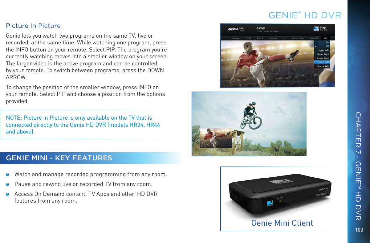 103Picture In PictureGenie lets you watch two programs on the same TV, live or recorded, at the same time. While watching one program, press the INFO button on your remote. Select PIP. The program you’re currently watching moves into a smaller window on your screen. The larger video is the active program and can be controlled by your remote. To switch between programs, press the DOWN ARROW.To change the position of the smaller window, press INFO on your remote. Select PIP and choose a position from the options provided. NOTE: Picture in Picture is only available on the TV that is connected directly to the Genie HD DVR (models HR34, HR44 and above).GENIE MINI - KEY FEATURES  Watch and manage recorded programming from any room.  Pause and rewind live or recorded TV from any room. Access On Demand content, TV Apps and other HD DVR features from any room.GENIE™ HD DVRGenie Mini ClientCHAPTER 7 - GENIE™ HD DVR