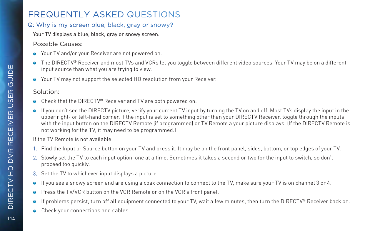 114DIRECTV HD DVR RECEIVER USER GUIDEFREQUENTLY ASKED QUESTIONSQ: Why is my screen blue, black, gray or snowy?Your TV displays a blue, black, gray or snowy screen.Possible Causes:    Your TV and/or your Receiver are not powered on.    The DIRECTV® Receiver and most TVs and VCRs let you toggle between different video sources. Your TV may be on a different input source than what you are trying to view.     Your TV may not support the selected HD resolution from your Receiver.Solution:    Check that the DIRECTV® Receiver and TV are both powered on.     If you don’t see the DIRECTV picture, verify your current TV input by turning the TV on and off. Most TVs display the input in the upper right- or left-hand corner. If the input is set to something other than your DIRECTV Receiver, toggle through the inputs with the input button on the DIRECTV Remote (if programmed) or TV Remote a your picture displays. (If the DIRECTV Remote is not working for the TV, it may need to be programmed.)If the TV Remote is not available:1.  Find the Input or Source button on your TV and press it. It may be on the front panel, sides, bottom, or top edges of your TV.2.  Slowly set the TV to each input option, one at a time. Sometimes it takes a second or two for the input to switch, so don’t proceed too quickly.3.  Set the TV to whichever input displays a picture.    If you see a snowy screen and are using a coax connection to connect to the TV, make sure your TV is on channel 3 or 4.    Press the TV/VCR button on the VCR Remote or on the VCR’s front panel.     If problems persist, turn off all equipment connected to your TV, wait a few minutes, then turn the DIRECTV® Receiver back on.     Check your connections and cables.