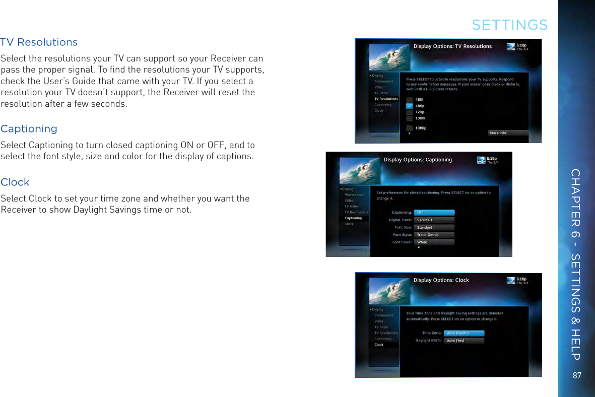 8787TV ResolutionsSelect the resolutions your TV can support so your Receiver can pass the proper signal. To ﬁnd the resolutions your TV supports, check the User’s Guide that came with your TV. If you select a resolution your TV doesn’t support, the Receiver will reset the resolution after a few seconds.CaptioningSelect Captioning to turn closed captioning ON or OFF, and to select the font style, size and color for the display of captions.ClockSelect Clock to set your time zone and whether you want the Receiver to show Daylight Savings time or not.SETTINGSCHAPTER 6 -  SETTINGS &amp; HELP