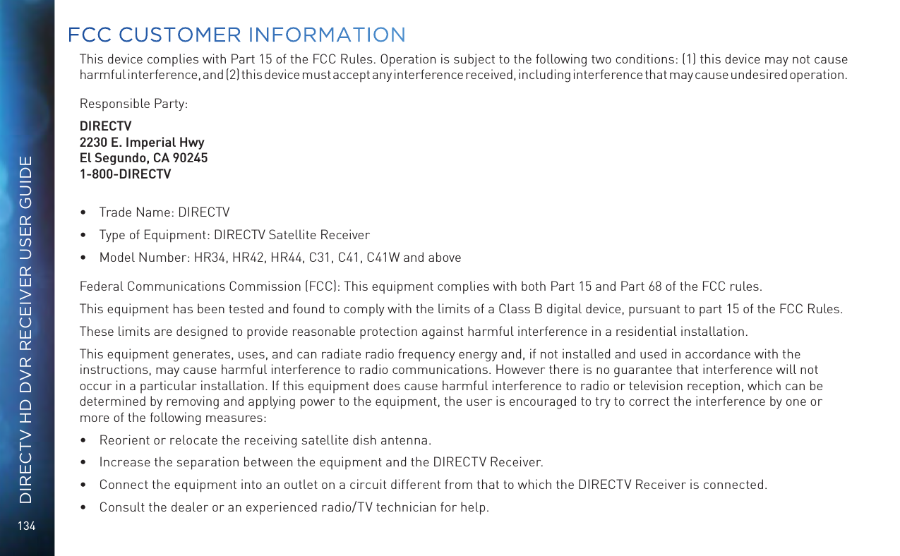 134DIRECTV HD DVR RECEIVER USER GUIDEThis device complies with Part 15 of the FCC Rules. Operation is subject to the following two conditions: (1) this device may not cause harmful interference, and (2) this device must accept any interference received, including interference that may cause undesired operation.Responsible Party:DIRECTV2230 E. Imperial HwyEl Segundo, CA 902451-800-DIRECTV•  Trade Name: DIRECTV•  Type of Equipment: DIRECTV Satellite Receiver•  Model Number: HR34, HR42, HR44, C31, C41, C41W and aboveFederal Communications Commission (FCC): This equipment complies with both Part 15 and Part 68 of the FCC rules. This equipment has been tested and found to comply with the limits of a Class B digital device, pursuant to part 15 of the FCC Rules.These limits are designed to provide reasonable protection against harmful interference in a residential installation.This equipment generates, uses, and can radiate radio frequency energy and, if not installed and used in accordance with the  instructions, may cause harmful interference to radio communications. However there is no guarantee that interference will not occur in a particular installation. If this equipment does cause harmful interference to radio or television reception, which can be determined by removing and applying power to the equipment, the user is encouraged to try to correct the interference by one or more of the following measures:•  Reorient or relocate the receiving satellite dish antenna.•  Increase the separation between the equipment and the DIRECTV Receiver.•  Connect the equipment into an outlet on a circuit different from that to which the DIRECTV Receiver is connected.•  Consult the dealer or an experienced radio/TV technician for help.FCC CUSTOMER INFORMATION