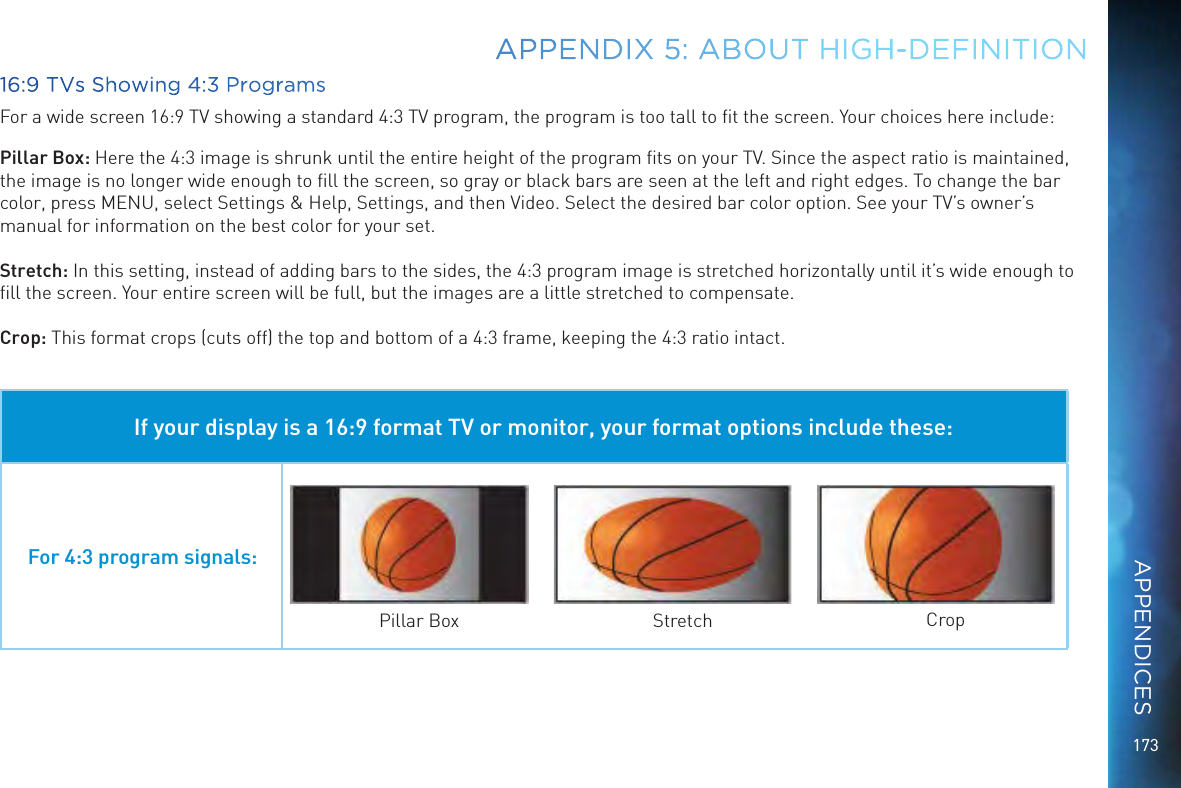 17316:9 TVs Showing 4:3 ProgramsFor a wide screen 16:9 TV showing a standard 4:3 TV program, the program is too tall to ﬁt the screen. Your choices here include:Pillar Box: Here the 4:3 image is shrunk until the entire height of the program ﬁts on your TV. Since the aspect ratio is maintained, the image is no longer wide enough to ﬁll the screen, so gray or black bars are seen at the left and right edges. To change the bar color, press MENU, select Settings &amp; Help, Settings, and then Video. Select the desired bar color option. See your TV’s owner’s manual for information on the best color for your set.Stretch: In this setting, instead of adding bars to the sides, the 4:3 program image is stretched horizontally until it’s wide enough to ﬁll the screen. Your entire screen will be full, but the images are a little stretched to compensate.Crop: This format crops (cuts off) the top and bottom of a 4:3 frame, keeping the 4:3 ratio intact. If your display is a 16:9 format TV or monitor, your format options include these:For 4:3 program signals:Pillar Box Stretch CropAPPENDIX 5: ABOUT HIGH-DEFINITIONAPPENDICES