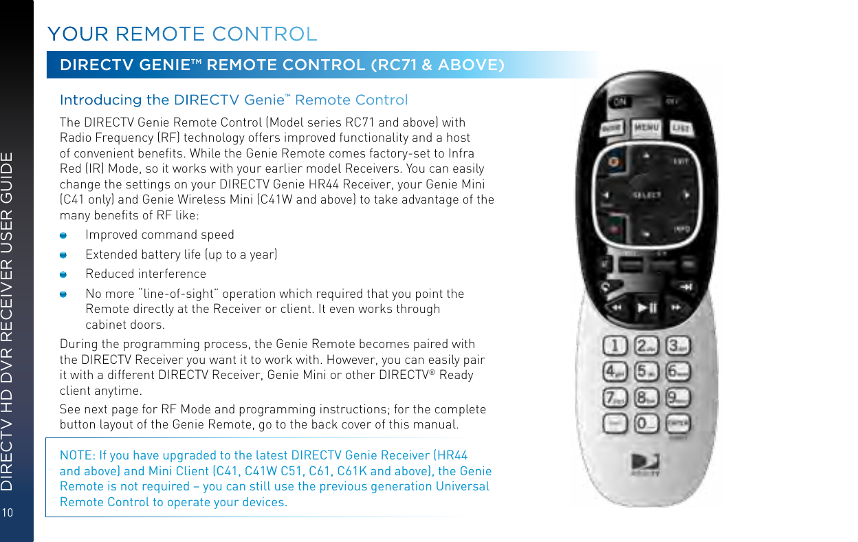 10DIRECTV HD DVR RECEIVER USER GUIDEYOUR  REMOTE CONTROLDIRECTV GENIE™ REMOTE CONTROL (RC71 &amp; ABOVE)Introducing the DIRECTV Genie™ Remote Control  The DIRECTV Genie Remote Control (Model series RC71 and above) with Radio Frequency (RF) technology offers improved functionality and a host of convenient beneﬁts. While the Genie Remote comes factory-set to Infra Red (IR) Mode, so it works with your earlier model Receivers. You can easily change the settings on your DIRECTV Genie HR44 Receiver, your Genie Mini (C41 only) and Genie Wireless Mini (C41W and above) to take advantage of the many beneﬁts of RF like:  Improved command speed  Extended battery life (up to a year)  Reduced interference  No more “line-of-sight” operation which required that you point the Remote directly at the Receiver or client. It even works through  cabinet doors.During the programming process, the Genie Remote becomes paired with the DIRECTV Receiver you want it to work with. However, you can easily pair it with a different DIRECTV Receiver, Genie Mini or other DIRECTV® Ready client anytime.See next page for RF Mode and programming instructions; for the complete button layout of the Genie Remote, go to the back cover of this manual.NOTE: If you have upgraded to the latest DIRECTV Genie Receiver (HR44 and above) and Mini Client (C41, C41W C51, C61, C61K and above), the Genie Remote is not required – you can still use the previous generation Universal Remote Control to operate your devices.