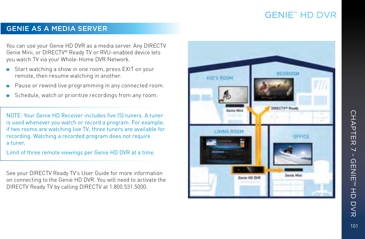 101GENIE AS A MEDIA SERVERYou can use your Genie HD DVR as a media server. Any DIRECTV Genie Mini, or DIRECTV® Ready TV or RVU-enabled device lets you watch TV via your Whole-Home DVR Network.   Start watching a show in one room, press EXIT on your remote, then resume watching in another.  Pause or rewind live programming in any connected room.  Schedule, watch or prioritize recordings from any room. NOTE: Your Genie HD Receiver includes ﬁve (5) tuners. A tuner is used whenever you watch or record a program. For example, if two rooms are watching live TV, three tuners are available for recording. Watching a recorded program does not require  a tuner.Limit of three remote viewings per Genie HD DVR at a time. See your DIRECTV Ready TV’s User Guide for more information on connecting to the Genie HD DVR. You will need to activate the DIRECTV Ready TV by calling DIRECTV at 1.800.531.5000.GENIE™ HD DVRCHAPTER 7 - GENIE™ HD DVR