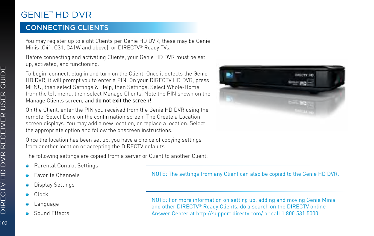 102DIRECTV HD DVR RECEIVER USER GUIDEGENIE™ HD DVRCONNECTING CLIENTSYou may register up to eight Clients per Genie HD DVR; these may be Genie Minis (C41, C31, C41W and above), or DIRECTV® Ready TVs.Before connecting and activating Clients, your Genie HD DVR must be set up, activated, and functioning.To begin, connect, plug in and turn on the Client. Once it detects the Genie HD DVR, it will prompt you to enter a PIN. On your DIRECTV HD DVR, press MENU, then select Settings &amp; Help, then Settings. Select Whole-Home from the left menu, then select Manage Clients. Note the PIN shown on the Manage Clients screen, and do not exit the screen!On the Client, enter the PIN you received from the Genie HD DVR using the remote. Select Done on the conﬁrmation screen. The Create a Location screen displays. You may add a new location, or replace a location. Select the appropriate option and follow the onscreen instructions.Once the location has been set up, you have a choice of copying settings from another location or accepting the DIRECTV defaults.The following settings are copied from a server or Client to another Client:  Parental Control Settings Favorite Channels Display Settings Clock Language Sound EffectsNOTE: The settings from any Client can also be copied to the Genie HD DVR.NOTE: For more information on setting up, adding and moving Genie Minis and other DIRECTV® Ready Clients, do a search on the DIRECTV online Answer Center at http://support.directv.com/ or call 1.800.531.5000.