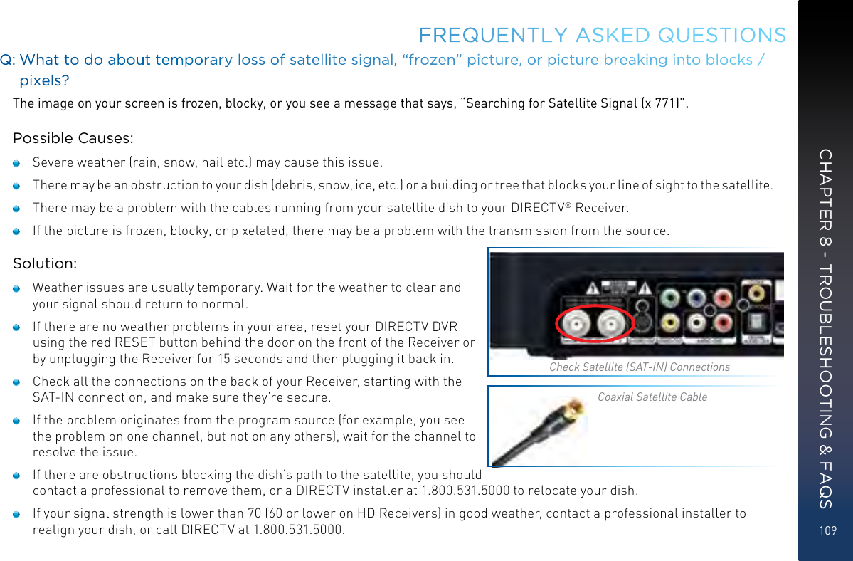 109FREQUENTLY ASKED QUESTIONSQ: What to do about temporary loss of satellite signal, “frozen” picture, or picture breaking into blocks / pixels?The image on your screen is frozen, blocky, or you see a message that says, “Searching for Satellite Signal (x 771)”.Possible Causes:   Severe weather (rain, snow, hail etc.) may cause this issue.    There may be an obstruction to your dish (debris, snow, ice, etc.) or a building or tree that blocks your line of sight to the satellite.   There may be a problem with the cables running from your satellite dish to your DIRECTV® Receiver.   If the picture is frozen, blocky, or pixelated, there may be a problem with the transmission from the source.Solution:   Weather issues are usually temporary. Wait for the weather to clear and your signal should return to normal.   If there are no weather problems in your area, reset your DIRECTV DVR using the red RESET button behind the door on the front of the Receiver or by unplugging the Receiver for 15 seconds and then plugging it back in.   Check all the connections on the back of your Receiver, starting with the SAT-IN connection, and make sure they’re secure.   If the problem originates from the program source (for example, you see the problem on one channel, but not on any others), wait for the channel to resolve the issue.   If there are obstructions blocking the dish’s path to the satellite, you should contact a professional to remove them, or a DIRECTV installer at 1.800.531.5000 to relocate your dish.   If your signal strength is lower than 70 (60 or lower on HD Receivers) in good weather, contact a professional installer to realign your dish, or call DIRECTV at 1.800.531.5000.Check Satellite (SAT-IN) ConnectionsCoaxial Satellite CableCHAPTER 8 - TROUBLESHOOTING &amp; FAQS