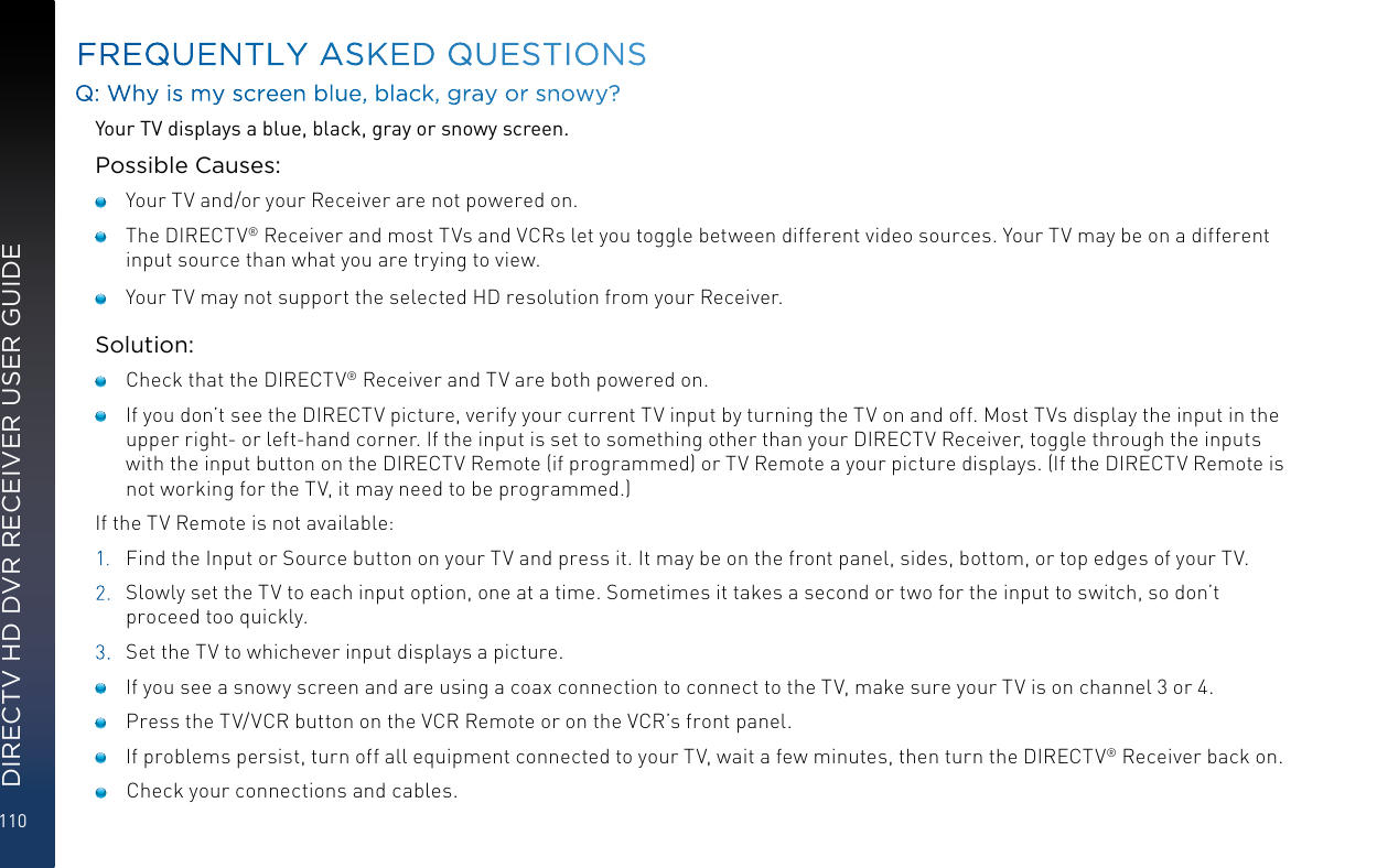 110DIRECTV HD DVR RECEIVER USER GUIDEFREQUENTLY ASKED QUESTIONSQ: Why is my screen blue, black, gray or snowy?Your TV displays a blue, black, gray or snowy screen.Possible Causes:    Your TV and/or your Receiver are not powered on.    The DIRECTV® Receiver and most TVs and VCRs let you toggle between different video sources. Your TV may be on a different input source than what you are trying to view.     Your TV may not support the selected HD resolution from your Receiver.Solution:    Check that the DIRECTV® Receiver and TV are both powered on.     If you don’t see the DIRECTV picture, verify your current TV input by turning the TV on and off. Most TVs display the input in the upper right- or left-hand corner. If the input is set to something other than your DIRECTV Receiver, toggle through the inputs with the input button on the DIRECTV Remote (if programmed) or TV Remote a your picture displays. (If the DIRECTV Remote is not working for the TV, it may need to be programmed.)If the TV Remote is not available:1.  Find the Input or Source button on your TV and press it. It may be on the front panel, sides, bottom, or top edges of your TV.2.  Slowly set the TV to each input option, one at a time. Sometimes it takes a second or two for the input to switch, so don’t proceed too quickly.3.  Set the TV to whichever input displays a picture.    If you see a snowy screen and are using a coax connection to connect to the TV, make sure your TV is on channel 3 or 4.    Press the TV/VCR button on the VCR Remote or on the VCR’s front panel.     If problems persist, turn off all equipment connected to your TV, wait a few minutes, then turn the DIRECTV® Receiver back on.     Check your connections and cables.