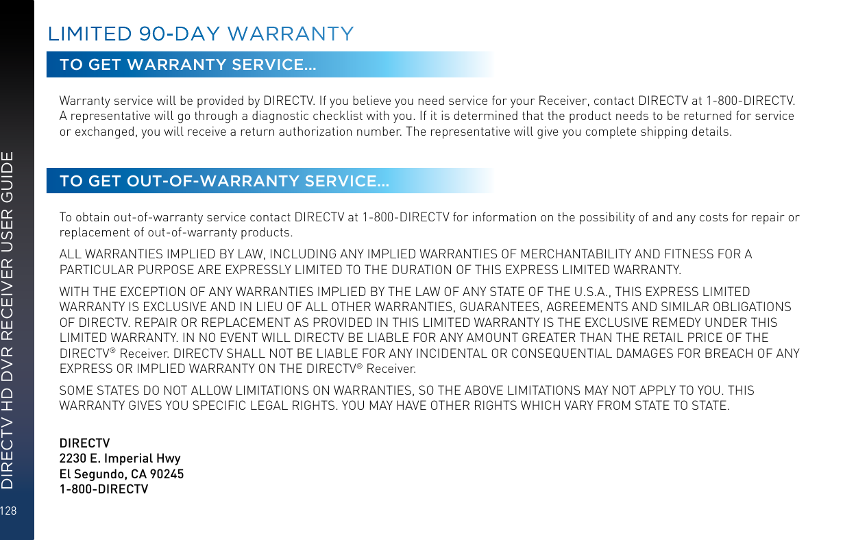 128DIRECTV HD DVR RECEIVER USER GUIDETO GET WARRANTY SERVICE...Warranty service will be provided by DIRECTV. If you believe you need service for your Receiver, contact DIRECTV at 1-800-DIRECTV. A representative will go through a diagnostic checklist with you. If it is determined that the product needs to be returned for service or exchanged, you will receive a return authorization number. The representative will give you complete shipping details.TO GET OUT-OF-WARRANTY SERVICE...To obtain out-of-warranty service contact DIRECTV at 1-800-DIRECTV for information on the possibility of and any costs for repair or replacement of out-of-warranty products. ALL WARRANTIES IMPLIED BY LAW, INCLUDING ANY IMPLIED WARRANTIES OF MERCHANTABILITY AND FITNESS FOR A PARTICULAR PURPOSE ARE EXPRESSLY LIMITED TO THE DURATION OF THIS EXPRESS LIMITED WARRANTY. WITH THE EXCEPTION OF ANY WARRANTIES IMPLIED BY THE LAW OF ANY STATE OF THE U.S.A., THIS EXPRESS LIMITED WARRANTY IS EXCLUSIVE AND IN LIEU OF ALL OTHER WARRANTIES, GUARANTEES, AGREEMENTS AND SIMILAR OBLIGATIONS OF DIRECTV. REPAIR OR REPLACEMENT AS PROVIDED IN THIS LIMITED WARRANTY IS THE EXCLUSIVE REMEDY UNDER THIS LIMITED WARRANTY. IN NO EVENT WILL DIRECTV BE LIABLE FOR ANY AMOUNT GREATER THAN THE RETAIL PRICE OF THE DIRECTV® Receiver. DIRECTV SHALL NOT BE LIABLE FOR ANY INCIDENTAL OR CONSEQUENTIAL DAMAGES FOR BREACH OF ANY EXPRESS OR IMPLIED WARRANTY ON THE DIRECTV® Receiver. SOME STATES DO NOT ALLOW LIMITATIONS ON WARRANTIES, SO THE ABOVE LIMITATIONS MAY NOT APPLY TO YOU. THIS WARRANTY GIVES YOU SPECIFIC LEGAL RIGHTS. YOU MAY HAVE OTHER RIGHTS WHICH VARY FROM STATE TO STATE.   DIRECTV2230 E. Imperial Hwy El Segundo, CA 90245 1-800-DIRECTVLIMITED 90-DAY WARRANTY