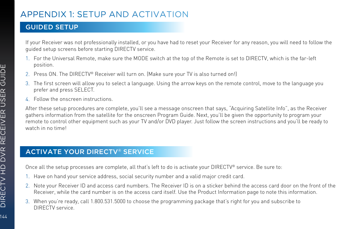 144DIRECTV HD DVR RECEIVER USER GUIDEAPPENDIX 1: SETUP AND ACTIVATIONGUIDED SETUPIf your Receiver was not professionally installed, or you have had to reset your Receiver for any reason, you will need to follow the guided setup screens before starting DIRECTV service.1.  For the Universal Remote, make sure the MODE switch at the top of the Remote is set to DIRECTV, which is the far-left position.2.  Press ON. The DIRECTV® Receiver will turn on. (Make sure your TV is also turned on!)3.  The ﬁrst screen will allow you to select a language. Using the arrow keys on the remote control, move to the language you prefer and press SELECT.4.  Follow the onscreen instructions.After these setup procedures are complete, you’ll see a message onscreen that says, “Acquiring Satellite Info”, as the Receiver gathers information from the satellite for the onscreen Program Guide. Next, you’ll be given the opportunity to program your remote to control other equipment such as your TV and/or DVD player. Just follow the screen instructions and you’ll be ready to watch in no time!ACTIVATE YOUR DIRECTV® SERVICEOnce all the setup processes are complete, all that’s left to do is activate your DIRECTV® service. Be sure to:1.  Have on hand your service address, social security number and a valid major credit card.2.  Note your Receiver ID and access card numbers. The Receiver ID is on a sticker behind the access card door on the front of the Receiver, while the card number is on the access card itself. Use the Product Information page to note this information.3.  When you’re ready, call 1.800.531.5000 to choose the programming package that’s right for you and subscribe to  DIRECTV service.