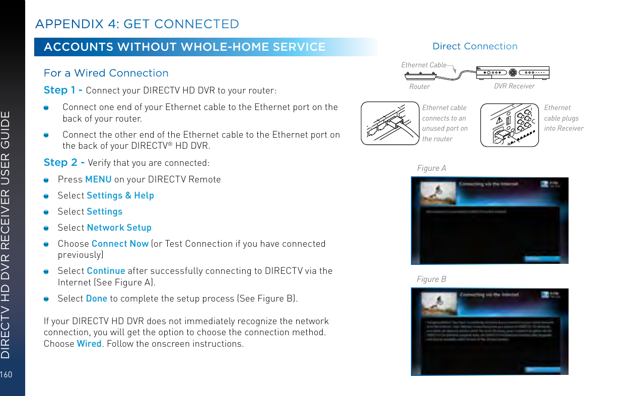 160DIRECTV HD DVR RECEIVER USER GUIDEACCOUNTS WITHOUT WHOLE-HOME SERVICEFor a Wired Connection Step 1 - Connect your DIRECTV HD DVR to your router:  Connect one end of your Ethernet cable to the Ethernet port on the back of your router.   Connect the other end of the Ethernet cable to the Ethernet port on the back of your DIRECTV® HD DVR.Step 2 - Verify that you are connected: Press MENU on your DIRECTV Remote Select Settings &amp; Help Select Settings Select Network Setup Choose Connect Now (or Test Connection if you have connected previously) Select Continue after successfully connecting to DIRECTV via the Internet (See Figure A). Select Done to complete the setup process (See Figure B).If your DIRECTV HD DVR does not immediately recognize the network connection, you will get the option to choose the connection method. Choose Wired. Follow the onscreen instructions.APPENDIX 4: GET CONNECTEDEthernet cable  connects to an unused  port on the routerEthernet cable   plugs into ReceiverRouter DVR ReceiverEthernet CableFigure AFigure BDirect Connection