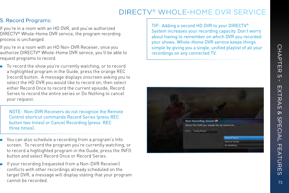 73CHAPTER 5 -  EXTRAS &amp; SPECIAL FEATURES5. Record Programs:If you’re in a room with an HD DVR, and you’ve authorized DIRECTV® Whole-Home DVR service, the program recording process is unchanged. If you’re in a room with an HD Non-DVR Receiver, once you authorize DIRECTV® Whole-Home DVR service, you’ll be able to request programs to record.  To record the show you’re currently watching, or to record a highlighted program in the Guide, press the orange REC (record) button.  A message displays onscreen asking you to select the HD DVR you would like to record on; then select either Record Once to record the current episode, Record Series to record the entire series or Do Nothing to cancel your request. NOTE:  Non-DVR Receivers do not recognize the Remote Control shortcut commands Record Series (press REC button two times) or Cancel Recording (press  REC  three times).  You can also schedule a recording from a program’s Info screen.  To record the program you’re currently watching, or to record a highlighted program in the Guide, press the INFO button and select Record Once or Record Series.  If your recording (requested from a Non-DVR Receiver) conﬂicts with other recordings already scheduled on the target DVR, a message will display stating that your program cannot be recorded.TIP:  Adding a second HD DVR to your DIRECTV® System increases your recording capacity. Don’t worry about having to remember on which DVR you recorded your shows. Whole-Home DVR service keeps things simple by giving you a single, uniﬁed playlist of all your recordings on any connected TV.DIRECTV® WHOLE-HOME DVR SERVICE