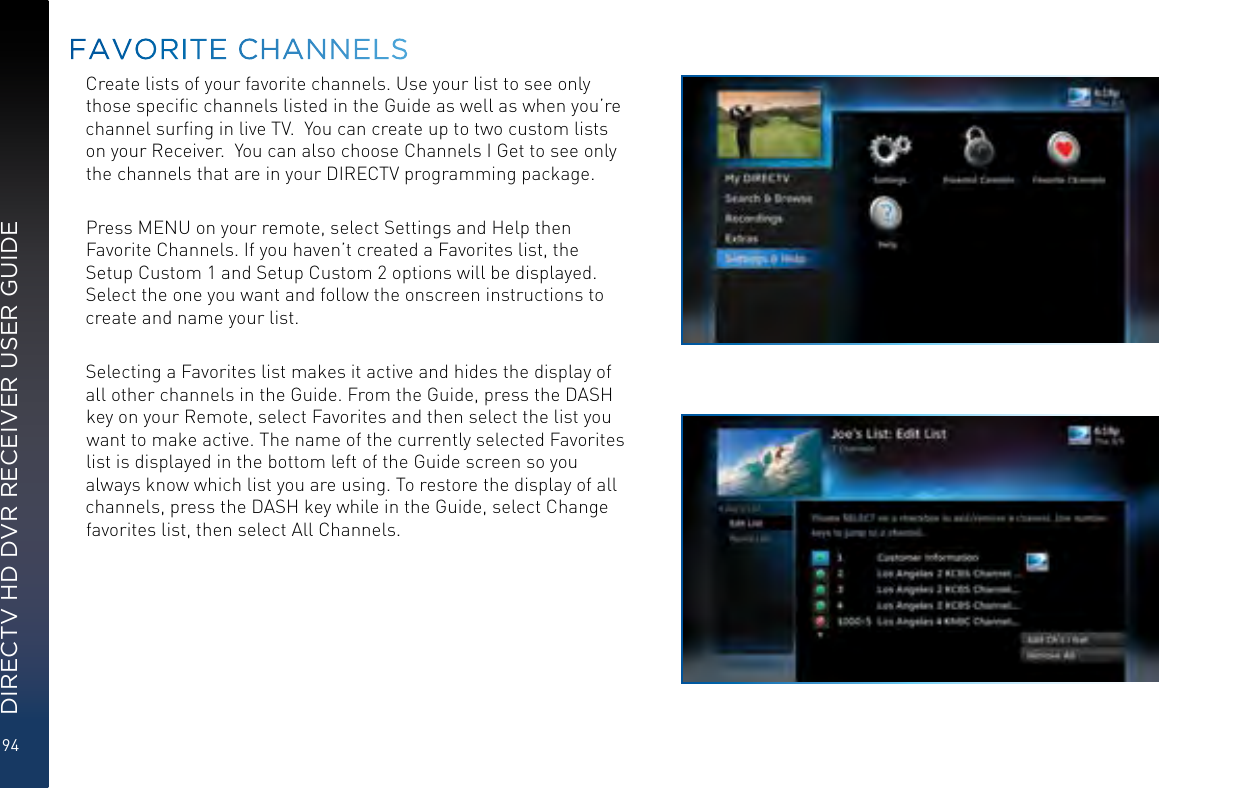 94DIRECTV HD DVR RECEIVER USER GUIDECreate lists of your favorite channels. Use your list to see only those speciﬁc channels listed in the Guide as well as when you’re channel surﬁng in live TV.  You can create up to two custom lists on your Receiver.  You can also choose Channels I Get to see only the channels that are in your DIRECTV programming package. Press MENU on your remote, select Settings and Help then Favorite Channels. If you haven’t created a Favorites list, the Setup Custom 1 and Setup Custom 2 options will be displayed. Select the one you want and follow the onscreen instructions to create and name your list.  Selecting a Favorites list makes it active and hides the display of all other channels in the Guide. From the Guide, press the DASH key on your Remote, select Favorites and then select the list you want to make active. The name of the currently selected Favorites list is displayed in the bottom left of the Guide screen so you always know which list you are using. To restore the display of all channels, press the DASH key while in the Guide, select Change favorites list, then select All Channels.FAVORITE CHANNELS
