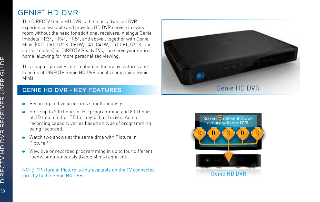 98DIRECTV HD DVR RECEIVER USER GUIDEGENIE™ HD DVRThe DIRECTV Genie HD DVR is the most advanced DVR experience available and provides HD DVR service in every room without the need for additional receivers. A single Genie (models HR34, HR44, HR54, and above), together with Genie Minis (C51, C61, C61K, C61W, C41, C41W, C51,C61, C61K, and earlier models) or DIRECTV Ready TVs, can serve your entire home, allowing for more personalized viewing.This chapter provides information on the many features and beneﬁts of DIRECTV Genie HD DVR and its companion Genie Minis.GENIE HD DVR - KEY FEATURES  Record up to ﬁve programs simultaneously.  Store up to 200 hours of HD programming and 800 hours of SD total on the 1TB (terabyte) hard drive. (Actual recording capacity varies based on type of programming being recorded.)  Watch two shows at the same time with Picture In Picture.*  View live or recorded programming in up to four different rooms simultaneously (Genie Minis required).NOTE: *Picture in Picture is only available on the TV connected directly to the Genie HD DVR.Genie HD DVRRRRRRRecord       dierent shows at once with one DVR.Genie HD DVR