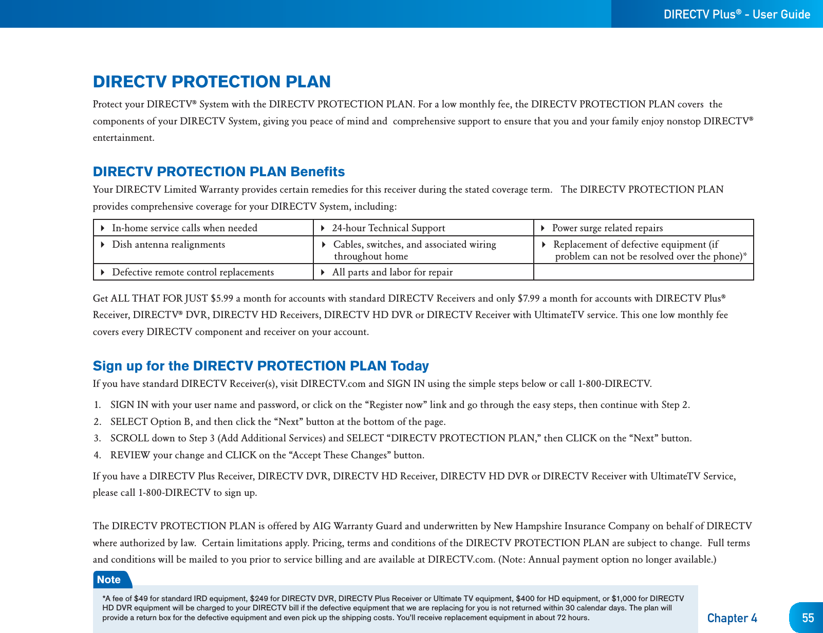 DIRECTV Plus® - User GuideChapter 4 55DIRECTV PROTECTION PLANProtect your DIRECTV® System with the DIRECTV PROTECTION PLAN. For a low monthly fee, the DIRECTV PROTECTION PLAN covers  the components of your DIRECTV System, giving you peace of mind and  comprehensive support to ensure that you and your family enjoy nonstop DIRECTV®entertainment.DIRECTV PROTECTION PLAN BenefitsYour DIRECTV Limited Warranty provides certain remedies for this receiver during the stated coverage term.   The DIRECTV PROTECTION PLAN provides comprehensive coverage for your DIRECTV System, including: In-home service calls when needed  24-hour Technical Support Power surge related repairs Dish antenna realignments  Cables, switches, and associated wiring throughout homeReplacement of defective equipment (if problem can not be resolved over the phone)*Defective remote control replacements All parts and labor for repairGet ALL THAT FOR JUST $5.99 a month for accounts with standard DIRECTV Receivers and only $7.99 a month for accounts with DIRECTV Plus®Receiver, DIRECTV® DVR, DIRECTV HD Receivers, DIRECTV HD DVR or DIRECTV Receiver with UltimateTV service. This one low monthly fee covers every DIRECTV component and receiver on your account.Sign up for the DIRECTV PROTECTION PLAN TodayIf you have standard DIRECTV Receiver(s), visit DIRECTV.com and SIGN IN using the simple steps below or call 1-800-DIRECTV.1.  SIGN IN with your user name and password, or click on the “Register now” link and go through the easy steps, then continue with Step 2.2.  SELECT Option B, and then click the “Next” button at the bottom of the page.3.  SCROLL down to Step 3 (Add Additional Services) and SELECT “DIRECTV PROTECTION PLAN,” then CLICK on the “Next” button.4.  REVIEW your change and CLICK on the “Accept These Changes” button.If you have a DIRECTV Plus Receiver, DIRECTV DVR, DIRECTV HD Receiver, DIRECTV HD DVR or DIRECTV Receiver with UltimateTV Service,please call 1-800-DIRECTV to sign up.The DIRECTV PROTECTION PLAN is offered by AIG Warranty Guard and underwritten by New Hampshire Insurance Company on behalf of DIRECTV where authorized by law.  Certain limitations apply. Pricing, terms and conditions of the DIRECTV PROTECTION PLAN are subject to change.  Full terms and conditions will be mailed to you prior to service billing and are available at DIRECTV.com. (Note: Annual payment option no longer available.)Note*A fee of $49 for standard IRD equipment, $249 for DIRECTV DVR, DIRECTV Plus Receiver or Ultimate TV equipment, $400 for HD equipment, or $1,000 for DIRECTV HD DVR equipment will be charged to your DIRECTV bill if the defective equipment that we are replacing for you is not returned within 30 calendar days. The plan will provide a return box for the defective equipment and even pick up the shipping costs. You’ll receive replacement equipment in about 72 hours. 