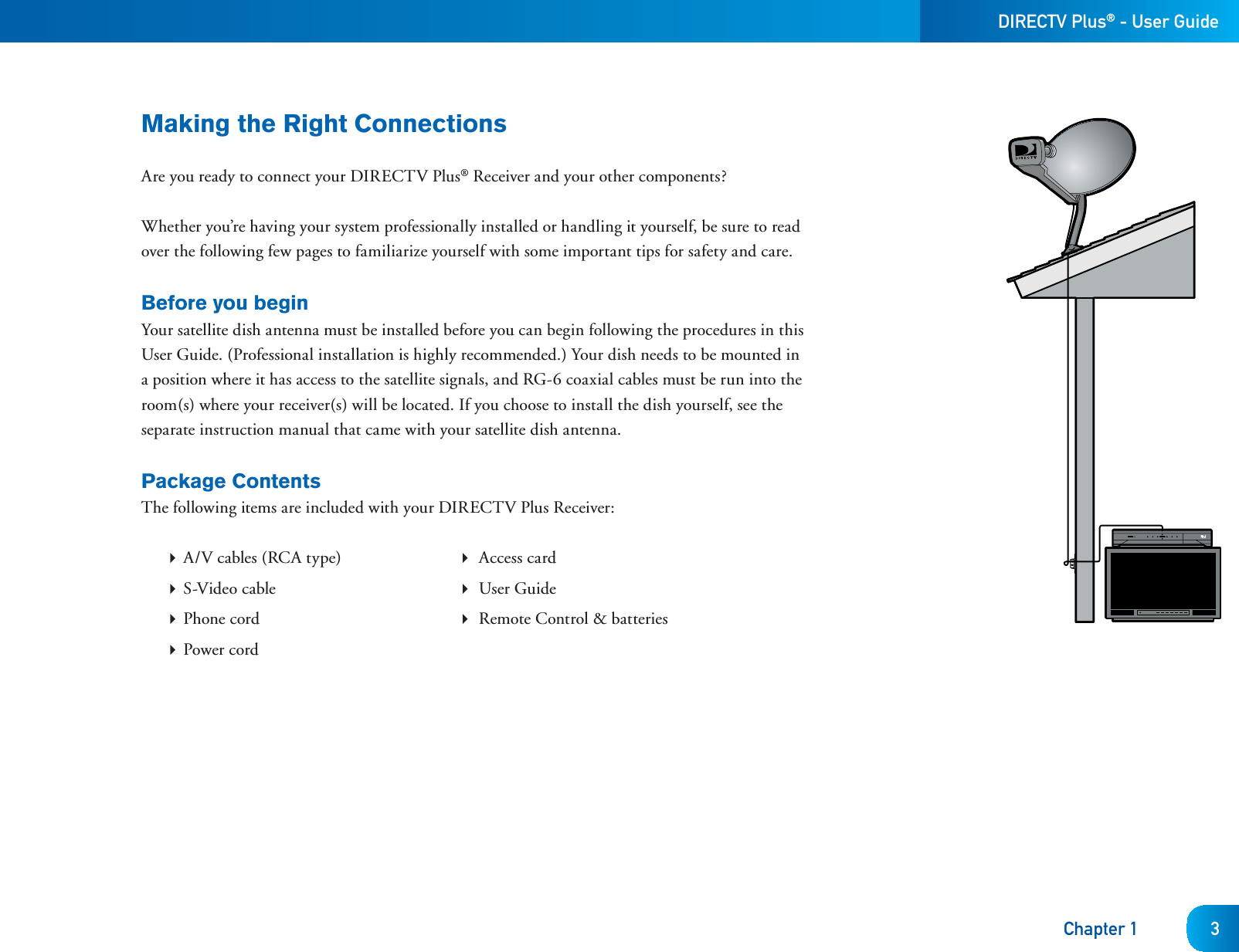 DIRECTV Plus® - User GuideChapter 1 3Making the Right ConnectionsAre you ready to connect your DIRECTV Plus® Receiver and your other components? Whether you’re having your system professionally installed or handling it yourself, be sure to read over the following few pages to familiarize yourself with some important tips for safety and care.Before you beginYour satellite dish antenna must be installed before you can begin following the procedures in this User Guide. (Professional installation is highly recommended.) Your dish needs to be mounted in a position where it has access to the satellite signals, and RG-6 coaxial cables must be run into the room(s) where your receiver(s) will be located. If you choose to install the dish yourself, see the separate instruction manual that came with your satellite dish antenna. Package ContentsThe following items are included with your DIRECTV Plus Receiver: A/V cables (RCA type)   Access card S-Video cable   User Guide Phone cord   Remote Control &amp; batteries Power cord