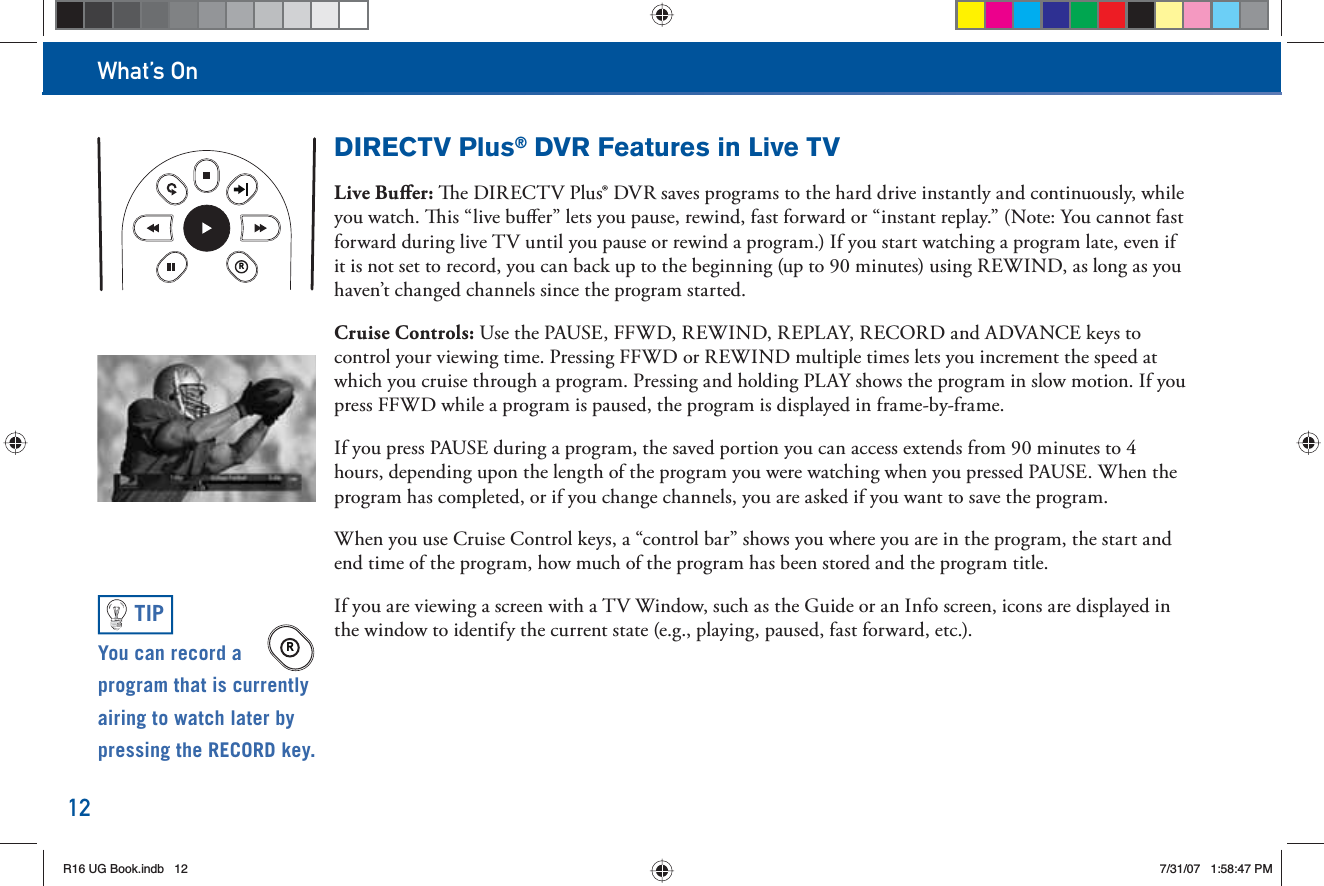 What’s On12DIRECTV Plus® DVR Features in Live TVLive Buﬀ er:   e DIRECTV Plus® DVR saves programs to the hard drive instantly and continuously, while you watch.   is “live buﬀ er” lets you pause, rewind, fast forward or “instant replay.” (Note: You cannot fast forward during live TV until you pause or rewind a program.) If you start watching a program late, even if it is not set to record, you can back up to the beginning (up to 90 minutes) using REWIND, as long as you haven’t changed channels since the program started.Cruise Controls: Use the PAUSE, FFWD, REWIND, REPLAY, RECORD and ADVANCE keys to control your viewing time. Pressing FFWD or REWIND multiple times lets you increment the speed at which you cruise through a program. Pressing and holding PLAY shows the program in slow motion. If you press FFWD while a program is paused, the program is displayed in frame-by-frame.If you press PAUSE during a program, the saved portion you can access extends from 90 minutes to 4 hours, depending upon the length of the program you were watching when you pressed PAUSE. When the program has completed, or if you change channels, you are asked if you want to save the program.When you use Cruise Control keys, a “control bar” shows you where you are in the program, the start and end time of the program, how much of the program has been stored and the program title.If you are viewing a screen with a TV Window, such as the Guide or an Info screen, icons are displayed in the window to identify the current state (e.g., playing, paused, fast forward, etc.).RYou can  record a program that is currently airing to watch later by pressing the RECORD key.TIPRR16 UG Book.indb 12R16 UG Book.indb   127/31/07 1:58:47 PM7/31/07   1:58:47 PM